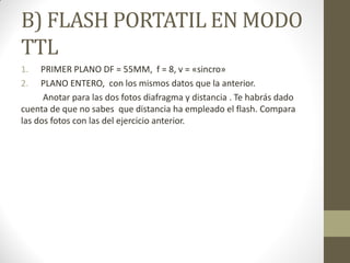 B) FLASH PORTATIL EN MODO
TTL
1. PRIMER PLANO DF = 55MM, f = 8, v = «sincro»
2. PLANO ENTERO, con los mismos datos que la anterior.
Anotar para las dos fotos diafragma y distancia . Te habrás dado
cuenta de que no sabes que distancia ha empleado el flash. Compara
las dos fotos con las del ejercicio anterior.
 