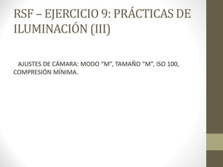 RSF – EJERCICIO 9: PRÁCTICAS DE
ILUMINACIÓN (III)
AJUSTES DE CÁMARA: MODO “M”, TAMAÑO “M”, ISO 100,
COMPRESIÓN MÍNIMA.
 