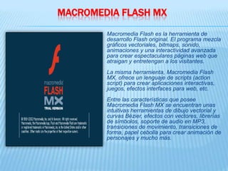 MACROMEDIA FLASH MX
        Macromedia Flash es la herramienta de
        desarrollo Flash original. El programa mezcla
        gráficos vectoriales, bitmaps, sonido,
        animaciones y una interactividad avanzada
        para crear espectaculares páginas web que
        atraigan y entretengan a los visitantes.
        La misma herramienta, Macromedia Flash
        MX, ofrece un lenguaje de scripts (action
        script) para crear aplicaciones interactivas,
        juegos, efectos interfaces para web, etc.
        Entre las características que posee
        Macromedia Flash MX se encuentran unas
        intuitivas herramientas de dibujo vectorial y
        curvas Bézier, efectos con vectores, librerías
        de símbolos, soporte de audio en MP3,
        transiciones de movimiento, transiciones de
        forma, papel cebolla para crear animación de
        personajes y mucho más.
 