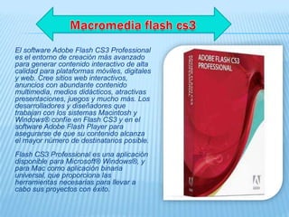 El software Adobe Flash CS3 Professional
es el entorno de creación más avanzado
para generar contenido interactivo de alta
calidad para plataformas móviles, digitales
y web. Cree sitios web interactivos,
anuncios con abundante contenido
multimedia, medios didácticos, atractivas
presentaciones, juegos y mucho más. Los
desarrolladores y diseñadores que
trabajan con los sistemas Macintosh y
Windows® confíe en Flash CS3 y en el
software Adobe Flash Player para
asegurarse de que su contenido alcanza
el mayor número de destinatarios posible.
Flash CS3 Professional es una aplicación
disponible para Microsoft® Windows®, y
para Mac como aplicación binaria
universal, que proporciona las
herramientas necesarias para llevar a
cabo sus proyectos con éxito.
 