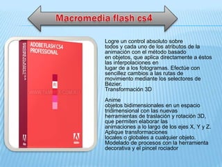 Logre un control absoluto sobre
todos y cada uno de los atributos de la
animación con el método basado
en objetos, que aplica directamente a éstos
las interpolaciones en
lugar de a los fotogramas. Efectúe con
sencillez cambios a las rutas de
movimiento mediante los selectores de
Bézier.
Transformación 3D
Anime
objetos bidimensionales en un espacio
tridimensional con las nuevas
herramientas de traslación y rotación 3D,
que permiten elaborar las
animaciones a lo largo de los ejes X, Y y Z.
Aplique transformaciones
locales o globales a cualquier objeto.
Modelado de procesos con la herramienta
decorativa y el pincel rociador
 