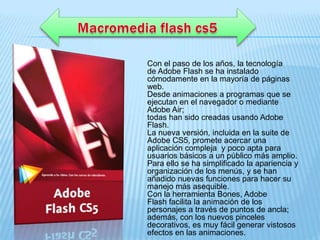 Con el paso de los años, la tecnología
de Adobe Flash se ha instalado
cómodamente en la mayoría de páginas
web.
Desde animaciones a programas que se
ejecutan en el navegador o mediante
Adobe Air;
todas han sido creadas usando Adobe
Flash.
La nueva versión, incluida en la suite de
Adobe CS5, promete acercar una
aplicación compleja y poco apta para
usuarios básicos a un público más amplio.
Para ello se ha simplificado la apariencia y
organización de los menús, y se han
añadido nuevas funciones para hacer su
manejo más asequible.
Con la herramienta Bones, Adobe
Flash facilita la animación de los
personajes a través de puntos de ancla;
además, con los nuevos pinceles
decorativos, es muy fácil generar vistosos
efectos en las animaciones.
 