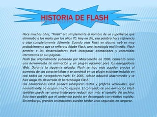 HISTORIA DE FLASH
Hace muchos años, “Flash” era simplemente el nombre de un superhéroe que
eliminaba a los malos por los años 70. Hoy en día, esa palabra hace referencia
a algo completamente diferente. Cuando veas Flash en alguna web es muy
probablemente que se refiera a Adobe Flash, una tecnología multimedia. Flash
permite a los desarrolladores Web incorporar animaciones y contenidos
interactivos en sus páginas.
Flash fue originalmente publicado por Macromedia en 1996. Comenzó como
una herramienta de animación y un plug-in opcional para los navegadores
Web. Durante la siguiente década, Flash se hizo más popular gracias al
aumento de sus características y se convirtió en un plugin estándar incluido en
casi todos los navegadores Web. En 2005, Adobe adquirió Macromedia y se
hizo cargo del desarrollo de la tecnología Flash.
Las animaciones Flash pueden incorporar textos y gráficos vectoriales, que
normalmente no ocupan mucho espacio. El contenido de una animación Flash
también puede ser comprimido para reducir aún más el tamaño del archivo.
Esto hace posible que el contenido pueda ser descargado con relativa rapidez.
Sin embargo, grandes animaciones pueden tardar unos segundos en cargarse.
 