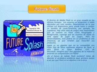 El destino de Adobe Flash es un gran revuelo en los
últimos tiempos. Los usuarios se preguntan si están
afectados por este cambio. Dependiendo de lo que
utilizan sus dispositivos para, puede hacer o romper
un montón de cosas.Tomemos, por ejemplo, los
jugadores. Hay sitios web de juegos más importantes
que se centran en Flash como Kongregate y
Newgrounds, supongo que los usuarios de Apple no
será capaz de jugar los juegos. Para los
desarrolladores, esto podría ser un problema (o una
empresa), ya que tendrán que reescribir sus
productos.
Apple es un gigante que no es compatible con
Flash. Dos de Steve realmente alejarse de Flash, el
otro     Steve    es    Steve    Ballmer,    CEO  de
Microsoft. Imagina que? Dos gigantes de la industria
enormes en comparación con Flash!
¿Es el futuro de Adobe Flash sombrío? Antes de
abordar el verdadero problema aquí, primero vamos
a ver por qué Flash es un objetivo y no a otros.
 