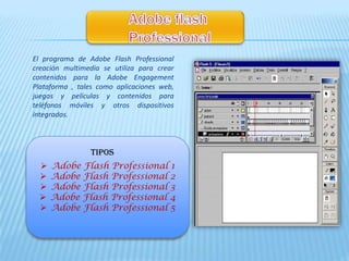 El programa de Adobe Flash Professional
creación multimedia se utiliza para crear
contenidos para la Adobe Engagement
Plataforma , tales como aplicaciones web,
juegos y películas y contenidos para
teléfonos móviles y otros dispositivos
integrados.



                TIPOS
     Adobe Flash Professional 1
     Adobe Flash Professional 2
     Adobe Flash Professional 3
     Adobe Flash Professional 4
     Adobe Flash Professional 5
 