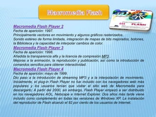 Macromedia Flash Player 2
Fecha de aparición: 1997.
Principalmente vectores en movimiento y algunos gráficos rasterizados.
Sonido estéreo de forma limitada, integración de mapas de bits mejorados, botones,
la Biblioteca y la capacidad de interpolar cambios de color.
Macromedia Flash Player 3
Fecha de aparición: 1998.
Añadida la transparencia alfa y la licencia de compresión MP3 .
Mejoras a la animación, la reproducción y publicación, así como la introducción de
comandos sencillos para obtener interactividad.
Macromedia Flash Player 4
Fecha de aparición: mayo de 1999.
Dio paso a la introducción de streaming MP3 y a la interpolación de movimiento.
Inicialmente, el plug-in Flash Player no fue incluido con los navegadores web más
populares y los usuarios tenían que visitar el sitio web de Macromedia para
descargarlo; A partir del 2000, sin embargo, Flash Player empezó a ser distribuido
en los navegadores AOL, Netscape e Internet Explorer. Dos años más tarde viene
incluido como complemento en todas las versiones de Windows XP. La instalación
del reproductor de Flash alcanzó el 92 por ciento de los usuarios de Internet.
 