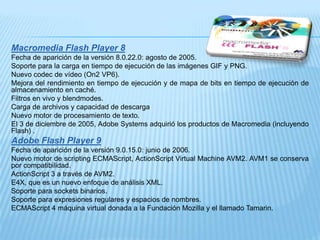 Macromedia Flash Player 8
Fecha de aparición de la versión 8.0.22.0: agosto de 2005.
Soporte para la carga en tiempo de ejecución de las imágenes GIF y PNG.
Nuevo codec de vídeo (On2 VP6).
Mejora del rendimiento en tiempo de ejecución y de mapa de bits en tiempo de ejecución de
almacenamiento en caché.
Filtros en vivo y blendmodes.
Carga de archivos y capacidad de descarga
Nuevo motor de procesamiento de texto.
El 3 de diciembre de 2005, Adobe Systems adquirió los productos de Macromedia (incluyendo
Flash) .
Adobe Flash Player 9
Fecha de aparición de la versión 9.0.15.0: junio de 2006.
Nuevo motor de scripting ECMAScript, ActionScript Virtual Machine AVM2. AVM1 se conserva
por compatibilidad.
ActionScript 3 a través de AVM2.
E4X, que es un nuevo enfoque de análisis XML.
Soporte para sockets binarios.
Soporte para expresiones regulares y espacios de nombres.
ECMAScript 4 máquina virtual donada a la Fundación Mozilla y el llamado Tamarin.
 