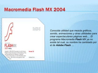Conocida utilidad que mezcla gráficos,
sonido, animaciones y otras utilidades para
crear espectaculares páginas web.... El
programa Macromedia Flash MX ya no
existe tal cual, su nombre ha cambiado por
el de Adobe Flash. ...
 