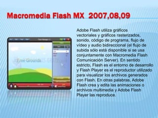 Macromedia Flash MX 2007,08,09
                Adobe Flash utiliza gráficos
                vectoriales y gráficos rasterizados,
                sonido, código de programa, flujo de
                vídeo y audio bidireccional (el flujo de
                subida sólo está disponible si se usa
                conjuntamente con Macromedia Flash
                Comunicación Server). En sentido
                estricto, Flash es el entorno de desarrollo
                y Flash Player es el reproductor utilizado
                para visualizar los archivos generados
                con Flash. En otras palabras, Adobe
                Flash crea y edita las animaciones o
                archivos multimedia y Adobe Flash
                Player las reproduce.
 