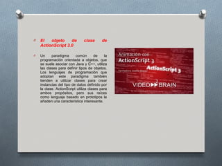 O   El   objeto    de          clase      de
    ActionScript 3.0

O   Un     paradigma      común        de   la
    programación orientada a objetos, que
    se suele asociar con Java y C++, utiliza
    las clases para definir tipos de objetos.
    Los lenguajes de programación que
    adoptan este paradigma también
    tienden a utilizar clases para crear
    instancias del tipo de datos definido por
    la clase. ActionScript utiliza clases para
    ambos propósitos, pero sus raíces
    como lenguaje basado en prototipos le
    añaden una característica interesante.
 