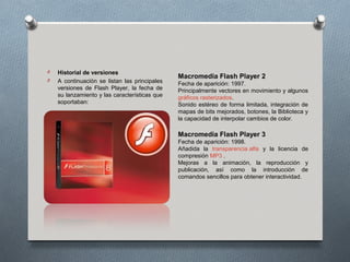 O   Historial de versiones
                                               Macromedia Flash Player 2
O   A continuación se listan las principales   Fecha de aparición: 1997.
    versiones de Flash Player, la fecha de     Principalmente vectores en movimiento y algunos
    su lanzamiento y las características que   gráficos rasterizados.
    soportaban:                                Sonido estéreo de forma limitada, integración de
                                               mapas de bits mejorados, botones, la Biblioteca y
                                               la capacidad de interpolar cambios de color.

                                               Macromedia Flash Player 3
                                               Fecha de aparición: 1998.
                                               Añadida la transparencia alfa y la licencia de
                                               compresión MP3 .
                                               Mejoras a la animación, la reproducción y
                                               publicación, así como la introducción de
                                               comandos sencillos para obtener interactividad.
 