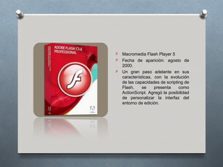 O   Macromedia Flash Player 5
O   Fecha de aparición: agosto de
    2000.
O   Un gran paso adelante en sus
    características, con la evolución
    de las capacidades de scripting de
    Flash,    se     presenta    como
    ActionScript. Agregó la posibilidad
    de personalizar la interfaz del
    entorno de edición.
 