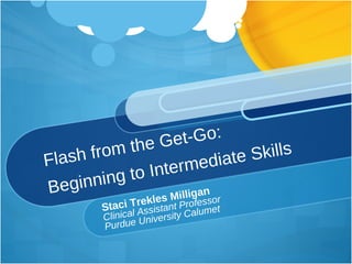 Flash from the Get-Go: Beginning to Intermediate Skills Staci Trekles Milligan Clinical Assistant Professor Purdue University Calumet 