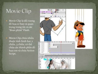Movie Clip là đối tượng đồ họa cơ bản và quan trọng trong tất cả các “đoạn phim” Flash.Movie Clip chứa nhiều thuộc tính hình học 2 chiều, 3 chiều, có thể chứa các thành phần đồ họa con và chứa Action Script.Movie Clip
