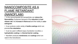 NANOCOMPOSITE AS A
FLAME RETARDANT
(NANOFLAM)
• In this nanocomposite the nanoparticles can reduce the
flammability of polymers because of the reduction in heat
release rate, the increase in flame-out and their ability to auto-
extinguish.
• It can produce a wide variety of textile coatings which can
promote fire retardation.
• It can be used in different ways of protection via either, a
hydrophobic coating or a thermal barrier coating.
• Nanoflam produces membranes and coatings which are
used in this manufacture.
 