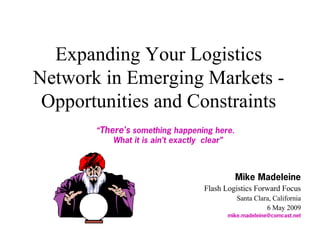 Expanding Your Logistics
Network in Emerging Markets -
 Opportunities and Constraints
       “There's something happening here.
           What it is ain't exactly clear”



                                             Mike Madeleine
                                  Flash Logistics Forward Focus
                                             Santa Clara, California
                                                       6 May 2009
                                         mike.madeleine@comcast.net
 