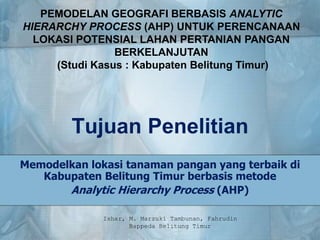 Tujuan Penelitian
Memodelkan lokasi tanaman pangan yang terbaik di
Kabupaten Belitung Timur berbasis metode
Analytic Hierarchy Process (AHP)
PEMODELAN GEOGRAFI BERBASIS ANALYTIC
HIERARCHY PROCESS (AHP) UNTUK PERENCANAAN
LOKASI POTENSIAL LAHAN PERTANIAN PANGAN
BERKELANJUTAN
(Studi Kasus : Kabupaten Belitung Timur)
Ishar, M. Marzuki Tambunan, Fahrudin
Bappeda Belitung Timur
 