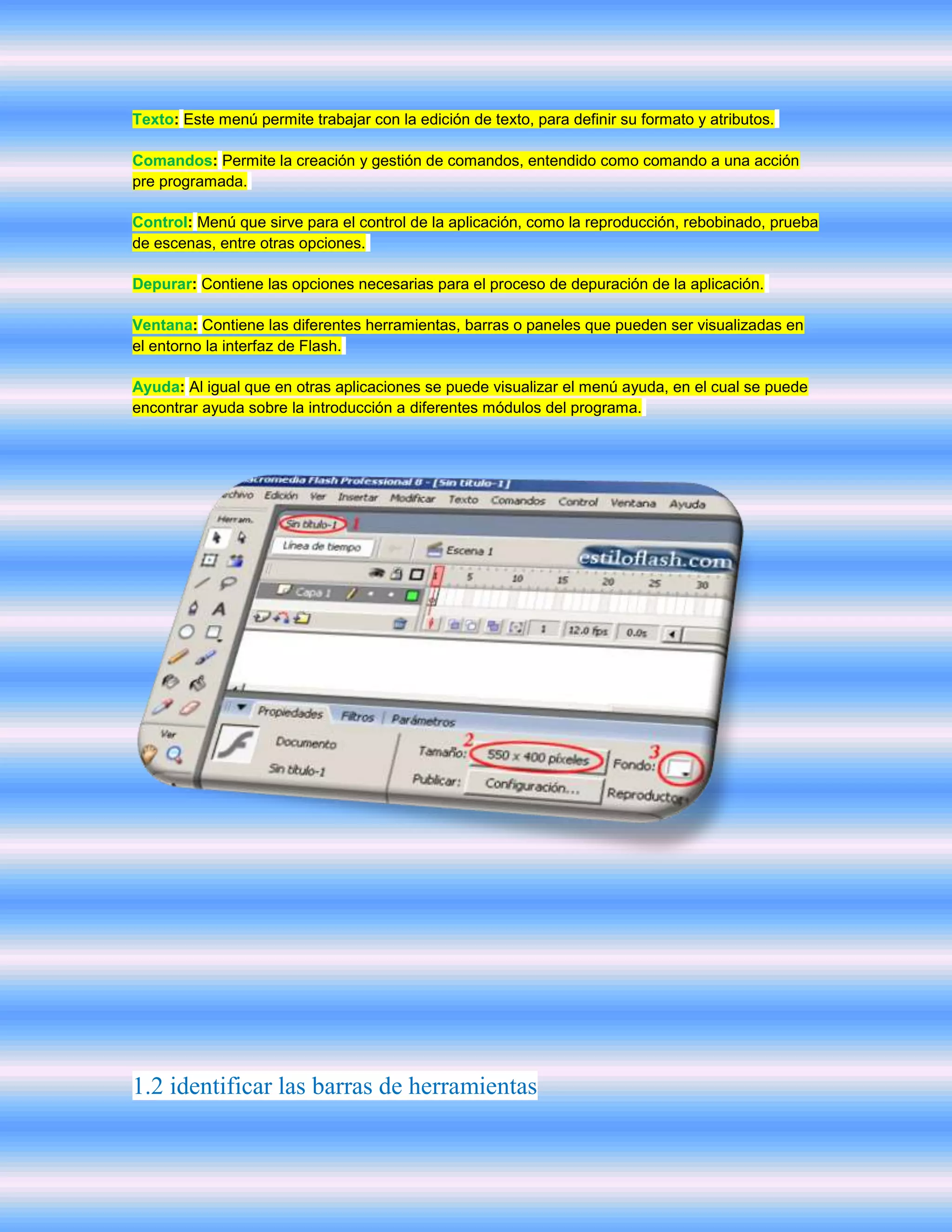 Texto: Este menú permite trabajar con la edición de texto, para definir su formato y atributos.

Comandos: Permite la creación y gestión de comandos, entendido como comando a una acción
pre programada.

Control: Menú que sirve para el control de la aplicación, como la reproducción, rebobinado, prueba
de escenas, entre otras opciones.

Depurar: Contiene las opciones necesarias para el proceso de depuración de la aplicación.

Ventana: Contiene las diferentes herramientas, barras o paneles que pueden ser visualizadas en
el entorno la interfaz de Flash.

Ayuda: Al igual que en otras aplicaciones se puede visualizar el menú ayuda, en el cual se puede
encontrar ayuda sobre la introducción a diferentes módulos del programa.




1.2 identificar las barras de herramientas
 