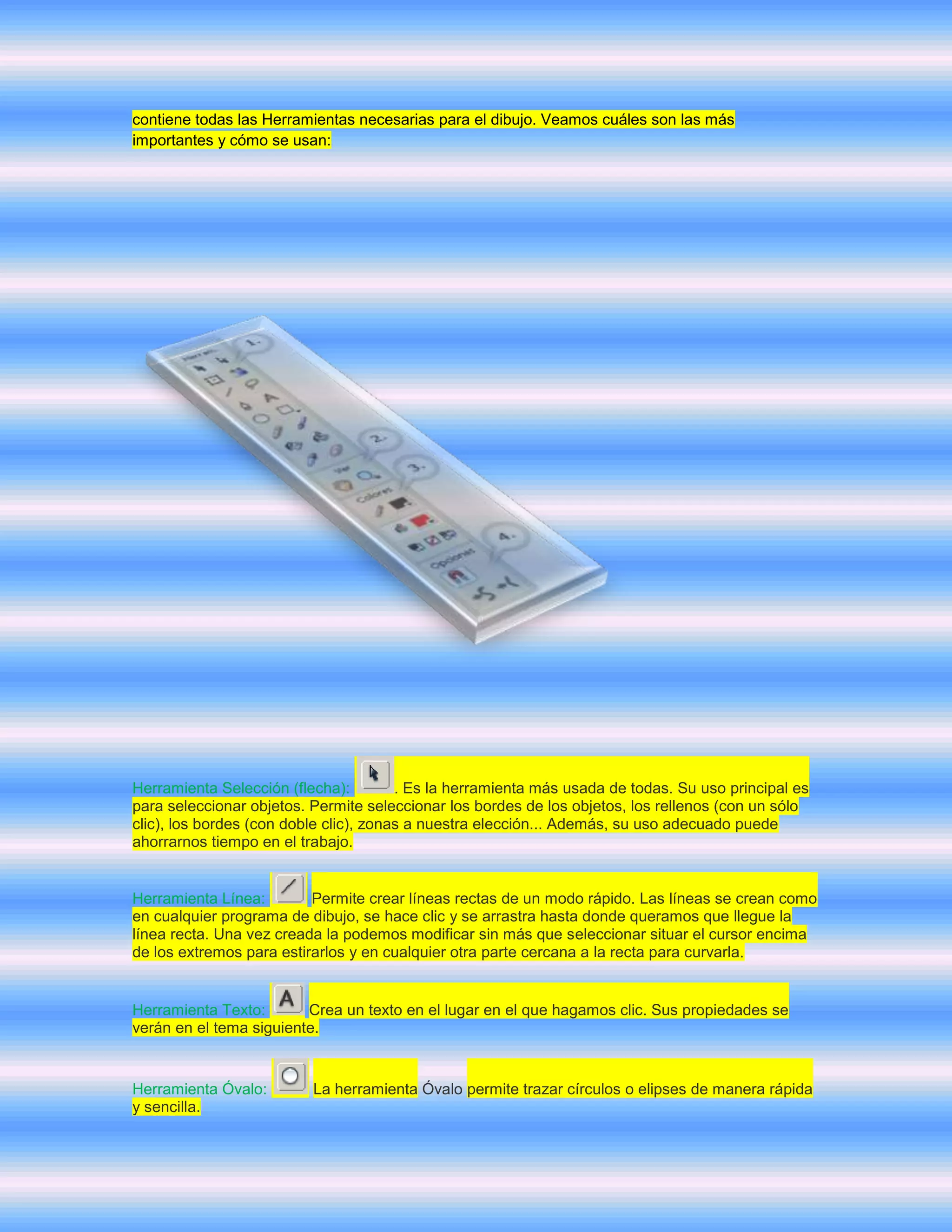 contiene todas las Herramientas necesarias para el dibujo. Veamos cuáles son las más
importantes y cómo se usan:




Herramienta Selección (flecha):         . Es la herramienta más usada de todas. Su uso principal es
para seleccionar objetos. Permite seleccionar los bordes de los objetos, los rellenos (con un sólo
clic), los bordes (con doble clic), zonas a nuestra elección... Además, su uso adecuado puede
ahorrarnos tiempo en el trabajo.


Herramienta Línea:        Permite crear líneas rectas de un modo rápido. Las líneas se crean como
en cualquier programa de dibujo, se hace clic y se arrastra hasta donde queramos que llegue la
línea recta. Una vez creada la podemos modificar sin más que seleccionar situar el cursor encima
de los extremos para estirarlos y en cualquier otra parte cercana a la recta para curvarla.


Herramienta Texto:       Crea un texto en el lugar en el que hagamos clic. Sus propiedades se
verán en el tema siguiente.


Herramienta Óvalo:        La herramienta Óvalo permite trazar círculos o elipses de manera rápida
y sencilla.
 