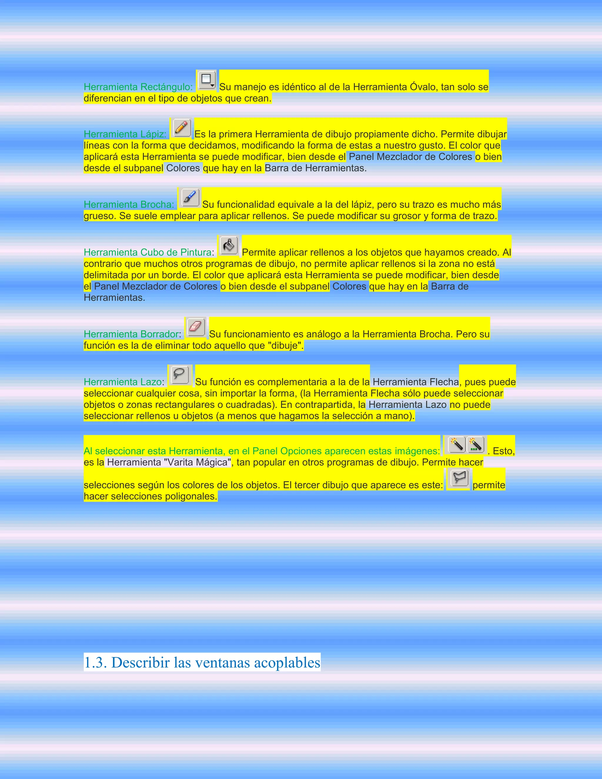 Herramienta Rectángulo:         Su manejo es idéntico al de la Herramienta Óvalo, tan solo se
diferencian en el tipo de objetos que crean.


Herramienta Lápiz:       Es la primera Herramienta de dibujo propiamente dicho. Permite dibujar
líneas con la forma que decidamos, modificando la forma de estas a nuestro gusto. El color que
aplicará esta Herramienta se puede modificar, bien desde el Panel Mezclador de Colores o bien
desde el subpanel Colores que hay en la Barra de Herramientas.


Herramienta Brocha:       Su funcionalidad equivale a la del lápiz, pero su trazo es mucho más
grueso. Se suele emplear para aplicar rellenos. Se puede modificar su grosor y forma de trazo.


Herramienta Cubo de Pintura:         Permite aplicar rellenos a los objetos que hayamos creado. Al
contrario que muchos otros programas de dibujo, no permite aplicar rellenos si la zona no está
delimitada por un borde. El color que aplicará esta Herramienta se puede modificar, bien desde
el Panel Mezclador de Colores o bien desde el subpanel Colores que hay en la Barra de
Herramientas.


Herramienta Borrador:         Su funcionamiento es análogo a la Herramienta Brocha. Pero su
función es la de eliminar todo aquello que "dibuje".


Herramienta Lazo:         Su función es complementaria a la de la Herramienta Flecha, pues puede
seleccionar cualquier cosa, sin importar la forma, (la Herramienta Flecha sólo puede seleccionar
objetos o zonas rectangulares o cuadradas). En contrapartida, la Herramienta Lazo no puede
seleccionar rellenos u objetos (a menos que hagamos la selección a mano).


Al seleccionar esta Herramienta, en el Panel Opciones aparecen estas imágenes:             . Esto,
es la Herramienta "Varita Mágica", tan popular en otros programas de dibujo. Permite hacer

selecciones según los colores de los objetos. El tercer dibujo que aparece es este:      permite
hacer selecciones poligonales.




1.3. Describir las ventanas acoplables
 