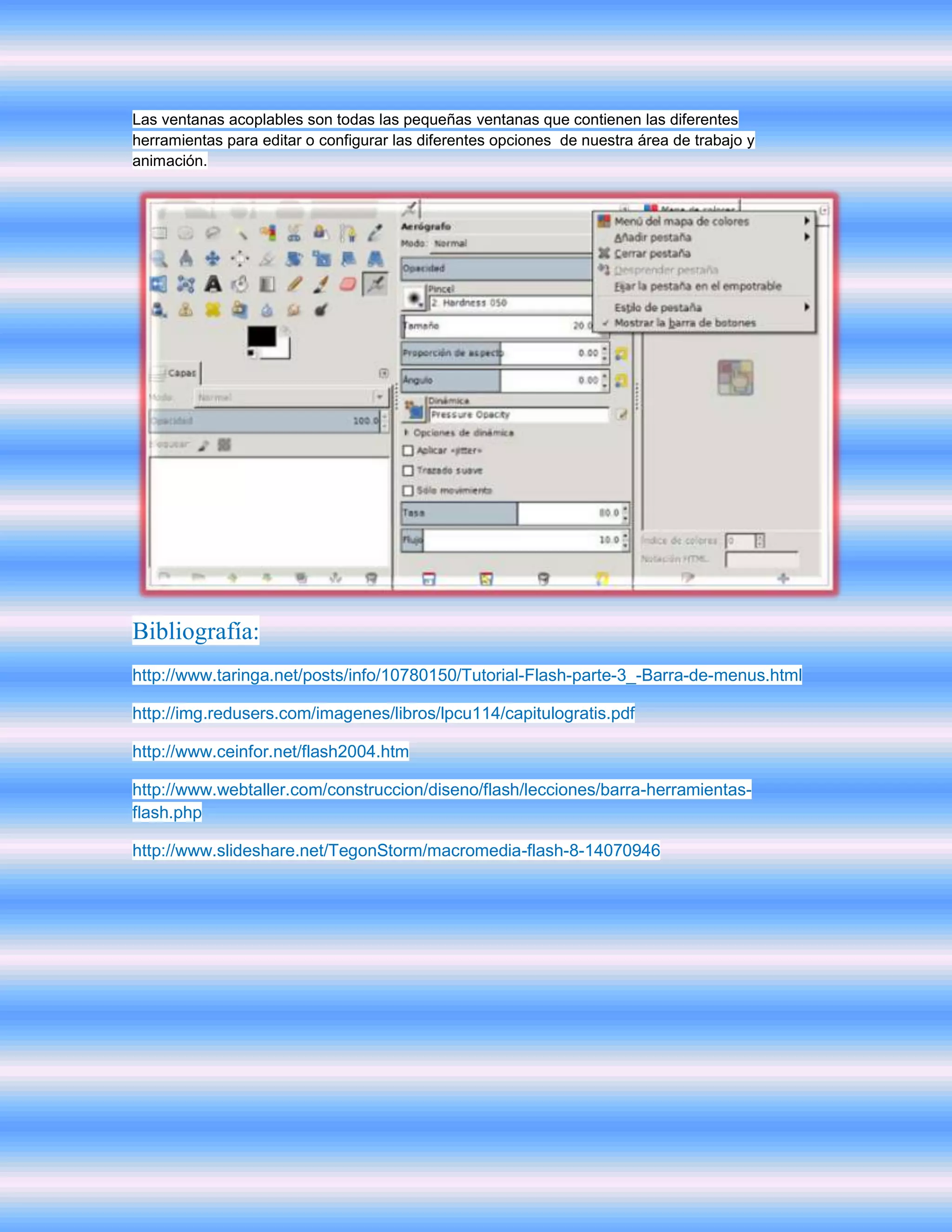 Las ventanas acoplables son todas las pequeñas ventanas que contienen las diferentes
herramientas para editar o configurar las diferentes opciones de nuestra área de trabajo y
animación.




Bibliografía:
http://www.taringa.net/posts/info/10780150/Tutorial-Flash-parte-3_-Barra-de-menus.html

http://img.redusers.com/imagenes/libros/lpcu114/capitulogratis.pdf

http://www.ceinfor.net/flash2004.htm

http://www.webtaller.com/construccion/diseno/flash/lecciones/barra-herramientas-
flash.php

http://www.slideshare.net/TegonStorm/macromedia-flash-8-14070946
 