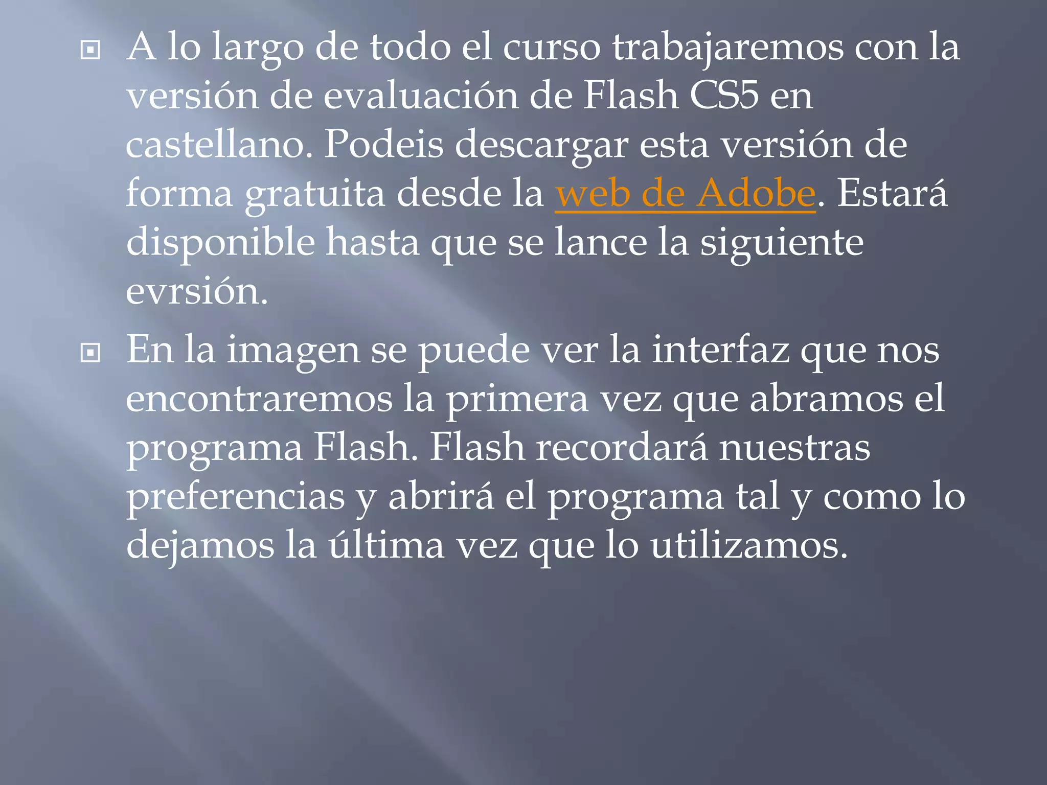    A lo largo de todo el curso trabajaremos con la
    versión de evaluación de Flash CS5 en
    castellano. Podeis descargar esta versión de
    forma gratuita desde la web de Adobe. Estará
    disponible hasta que se lance la siguiente
    evrsión.
   En la imagen se puede ver la interfaz que nos
    encontraremos la primera vez que abramos el
    programa Flash. Flash recordará nuestras
    preferencias y abrirá el programa tal y como lo
    dejamos la última vez que lo utilizamos.
 