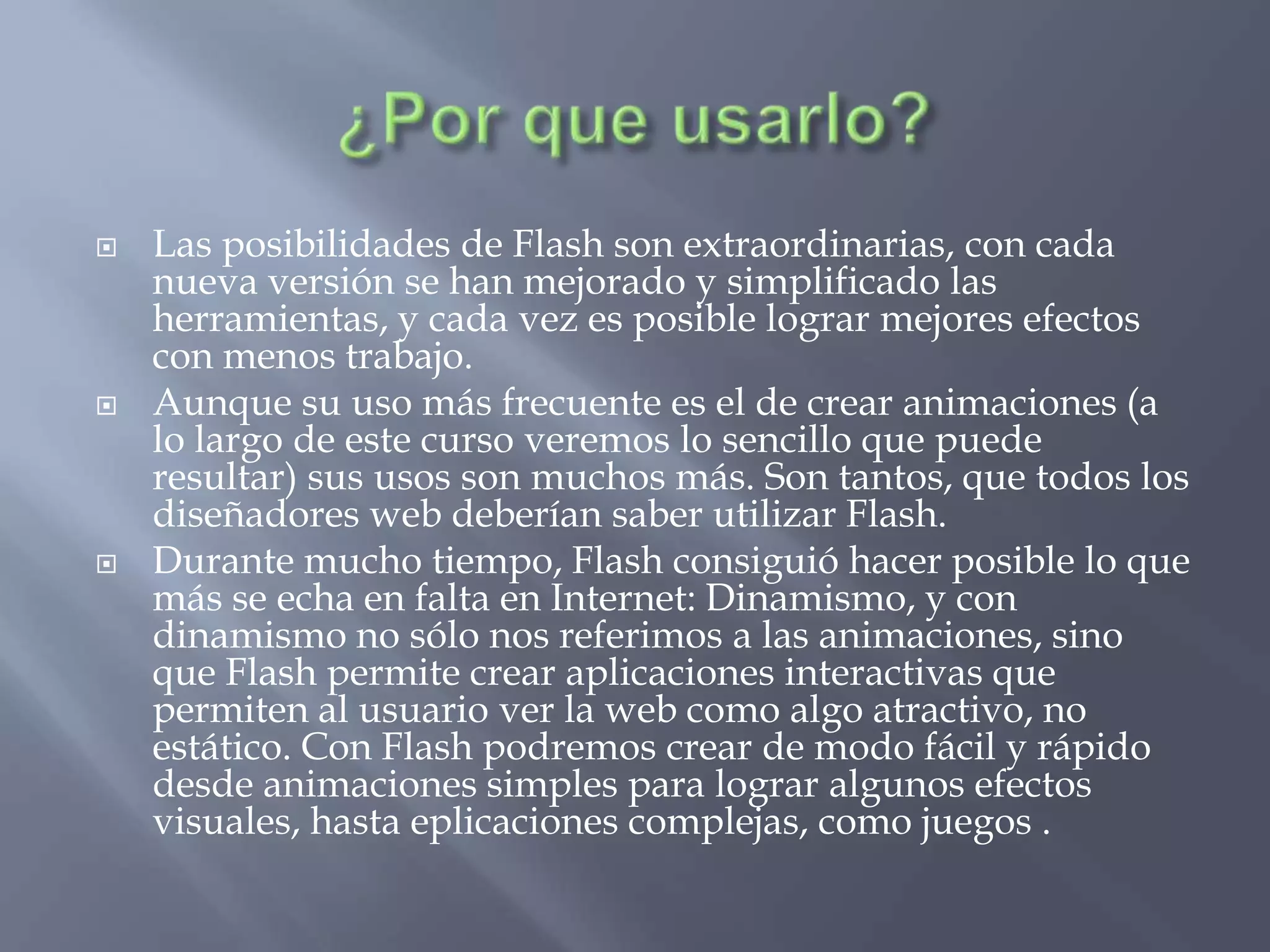    Las posibilidades de Flash son extraordinarias, con cada
    nueva versión se han mejorado y simplificado las
    herramientas, y cada vez es posible lograr mejores efectos
    con menos trabajo.
   Aunque su uso más frecuente es el de crear animaciones (a
    lo largo de este curso veremos lo sencillo que puede
    resultar) sus usos son muchos más. Son tantos, que todos los
    diseñadores web deberían saber utilizar Flash.
   Durante mucho tiempo, Flash consiguió hacer posible lo que
    más se echa en falta en Internet: Dinamismo, y con
    dinamismo no sólo nos referimos a las animaciones, sino
    que Flash permite crear aplicaciones interactivas que
    permiten al usuario ver la web como algo atractivo, no
    estático. Con Flash podremos crear de modo fácil y rápido
    desde animaciones simples para lograr algunos efectos
    visuales, hasta eplicaciones complejas, como juegos .
 