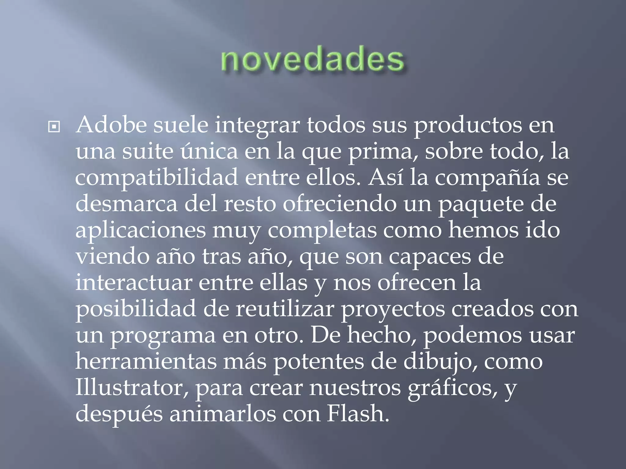    Adobe suele integrar todos sus productos en
    una suite única en la que prima, sobre todo, la
    compatibilidad entre ellos. Así la compañía se
    desmarca del resto ofreciendo un paquete de
    aplicaciones muy completas como hemos ido
    viendo año tras año, que son capaces de
    interactuar entre ellas y nos ofrecen la
    posibilidad de reutilizar proyectos creados con
    un programa en otro. De hecho, podemos usar
    herramientas más potentes de dibujo, como
    Illustrator, para crear nuestros gráficos, y
    después animarlos con Flash.
 
