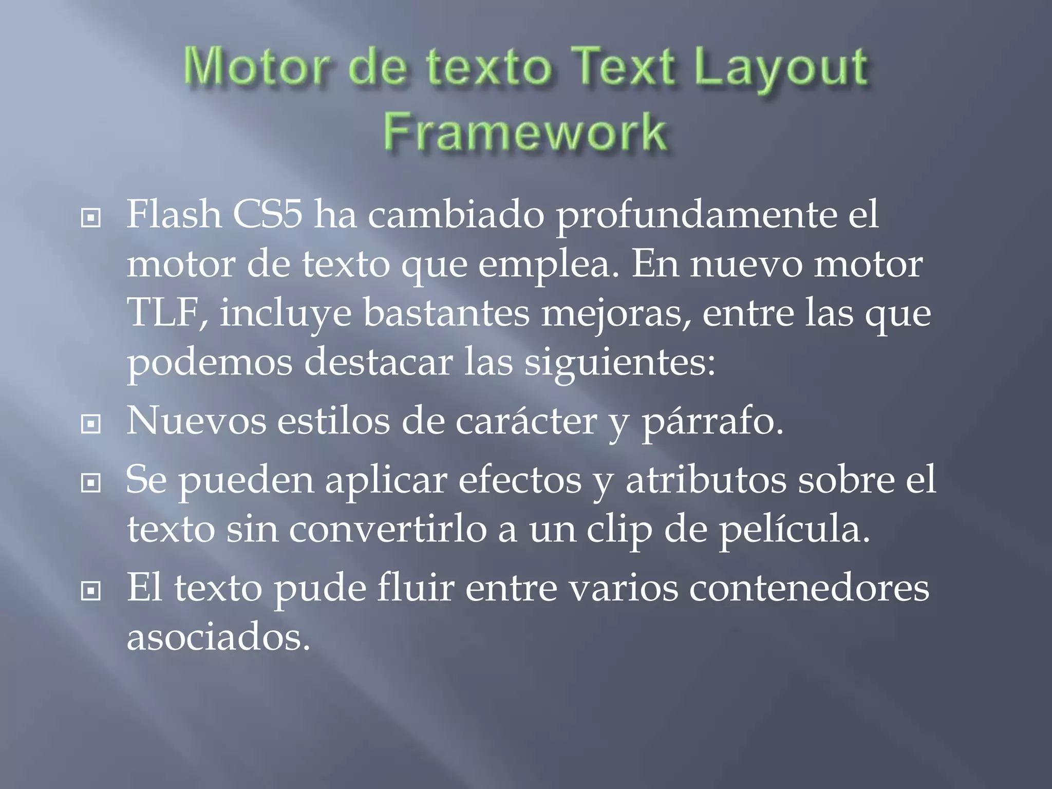    Flash CS5 ha cambiado profundamente el
    motor de texto que emplea. En nuevo motor
    TLF, incluye bastantes mejoras, entre las que
    podemos destacar las siguientes:
   Nuevos estilos de carácter y párrafo.
   Se pueden aplicar efectos y atributos sobre el
    texto sin convertirlo a un clip de película.
   El texto pude fluir entre varios contenedores
    asociados.
 