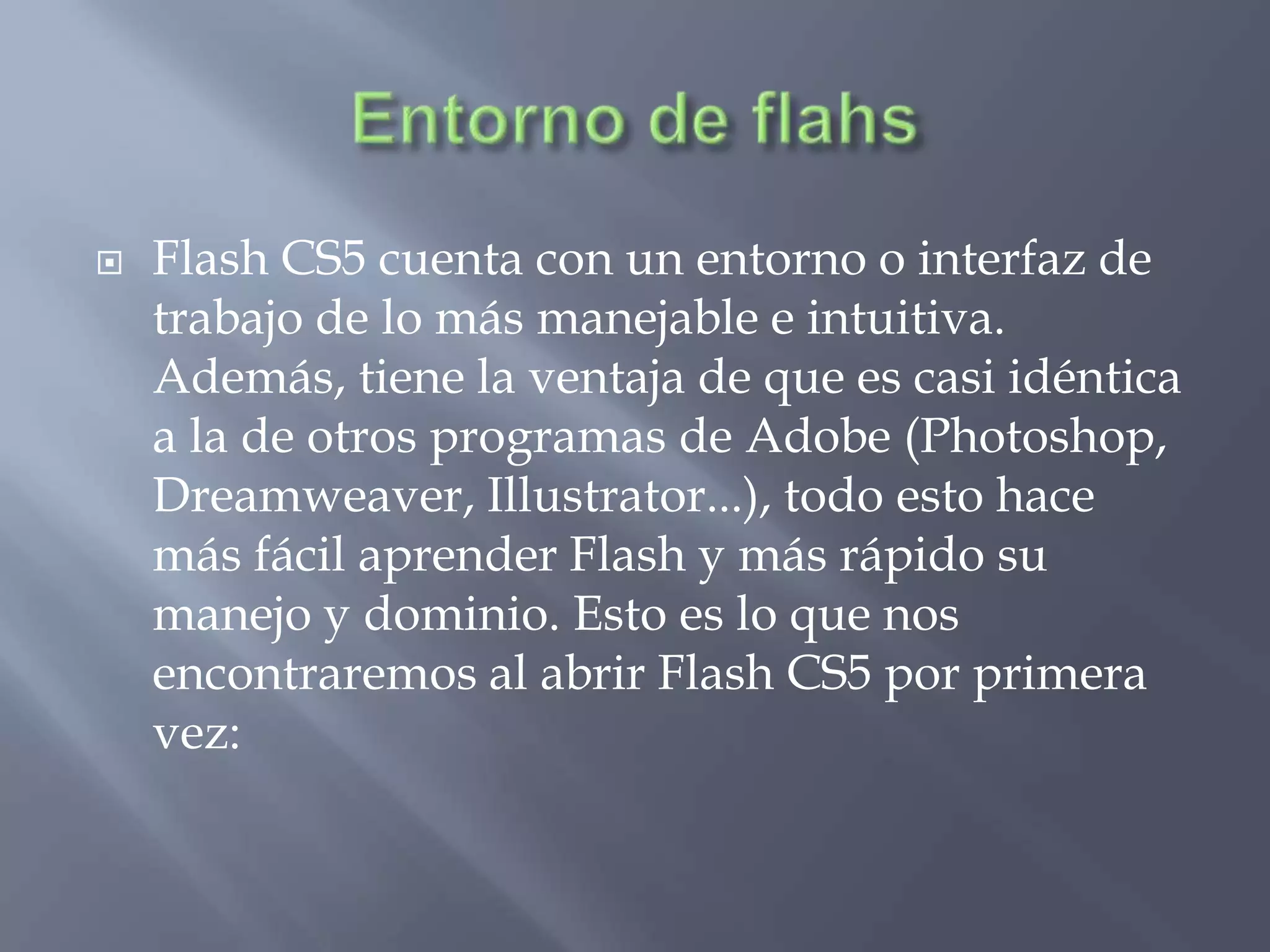    Flash CS5 cuenta con un entorno o interfaz de
    trabajo de lo más manejable e intuitiva.
    Además, tiene la ventaja de que es casi idéntica
    a la de otros programas de Adobe (Photoshop,
    Dreamweaver, Illustrator...), todo esto hace
    más fácil aprender Flash y más rápido su
    manejo y dominio. Esto es lo que nos
    encontraremos al abrir Flash CS5 por primera
    vez:
 