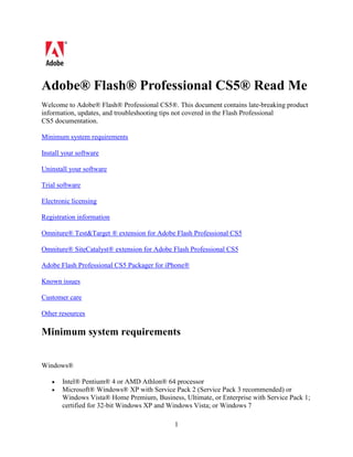 Adobe® Flash® Professional CS5® Read Me
Welcome to Adobe® Flash® Professional CS5®. This document contains late-breaking product
information, updates, and troubleshooting tips not covered in the Flash Professional
CS5 documentation.

Minimum system requirements

Install your software

Uninstall your software

Trial software

Electronic licensing

Registration information

Omniture® Test&Target ® extension for Adobe Flash Professional CS5

Omniture® SiteCatalyst® extension for Adobe Flash Professional CS5

Adobe Flash Professional CS5 Packager for iPhone®

Known issues

Customer care

Other resources

Minimum system requirements


Windows®

   •   Intel® Pentium® 4 or AMD Athlon® 64 processor
   •   Microsoft® Windows® XP with Service Pack 2 (Service Pack 3 recommended) or
       Windows Vista® Home Premium, Business, Ultimate, or Enterprise with Service Pack 1;
       certified for 32-bit Windows XP and Windows Vista; or Windows 7

                                            1
 