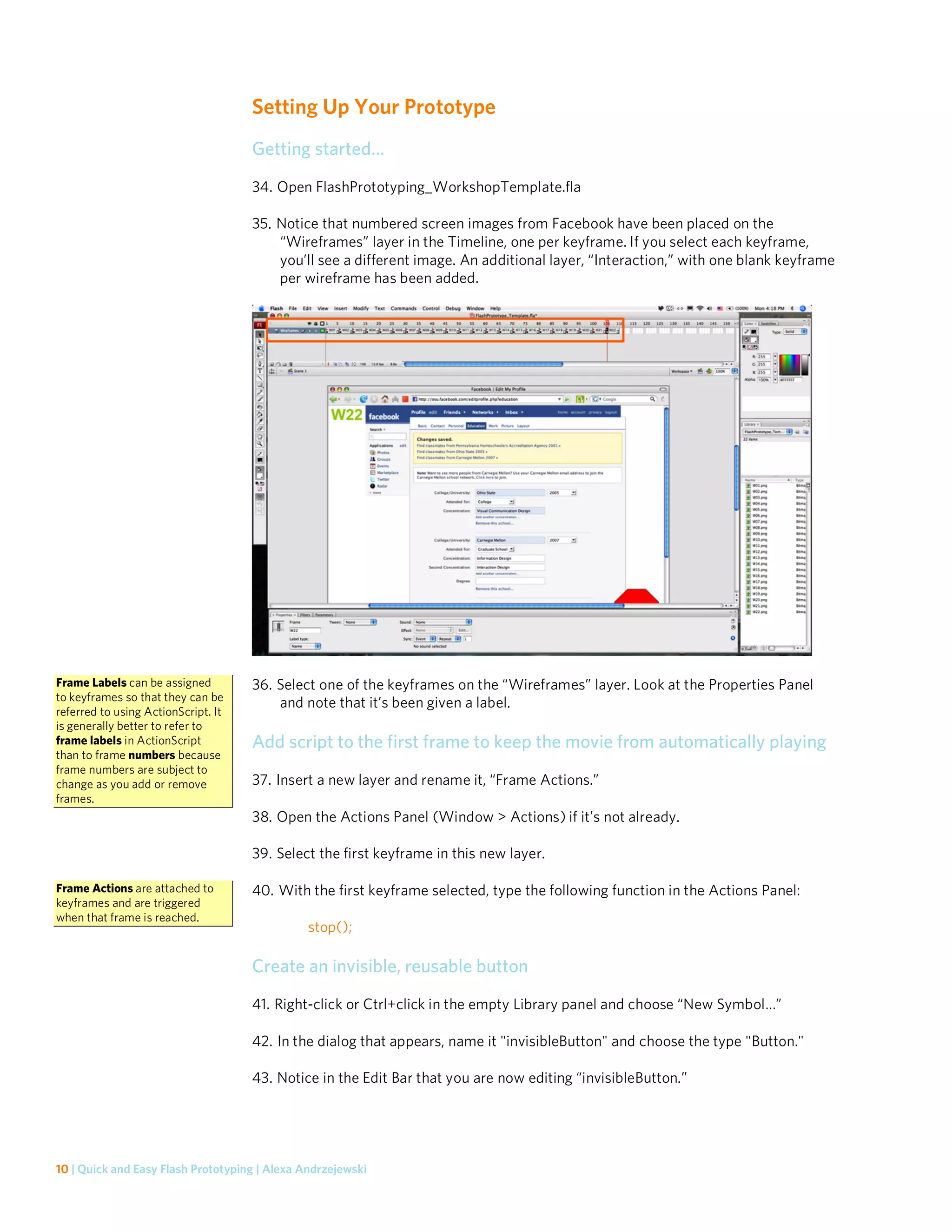 Setting Up Your Prototype
                                     Getting started…
                                     34. Open FlashPrototyping_WorkshopTemplate.fla

                                     35. Notice that numbered screen images from Facebook have been placed on the
                                         “Wireframes” layer in the Timeline, one per keyframe. If you select each keyframe,
                                         you’ll see a different image. An additional layer, “Interaction,” with one blank keyframe
                                         per wireframe has been added.




Frame Labels can be assigned         36. Select one of the keyframes on the “Wireframes” layer. Look at the Properties Panel
to keyframes so that they can be
                                         and note that it’s been given a label.
referred to using ActionScript. It
is generally better to refer to
frame labels in ActionScript         Add script to the first frame to keep the movie from automatically playing
than to frame numbers because
frame numbers are subject to
change as you add or remove          37. Insert a new layer and rename it, “Frame Actions.”
frames.
                                     38. Open the Actions Panel (Window > Actions) if it’s not already.

                                     39. Select the first keyframe in this new layer.

Frame Actions are attached to        40. With the first keyframe selected, type the following function in the Actions Panel:
keyframes and are triggered
when that frame is reached.
                                               stop();

                                     Create an invisible, reusable button
                                     41. Right-click or Ctrl+click in the empty Library panel and choose “New Symbol…”

                                     42. In the dialog that appears, name it "invisibleButton" and choose the type "Button."

                                     43. Notice in the Edit Bar that you are now editing “invisibleButton.”




10 | Quick and Easy Flash Prototyping | Alexa Andrzejewski
 