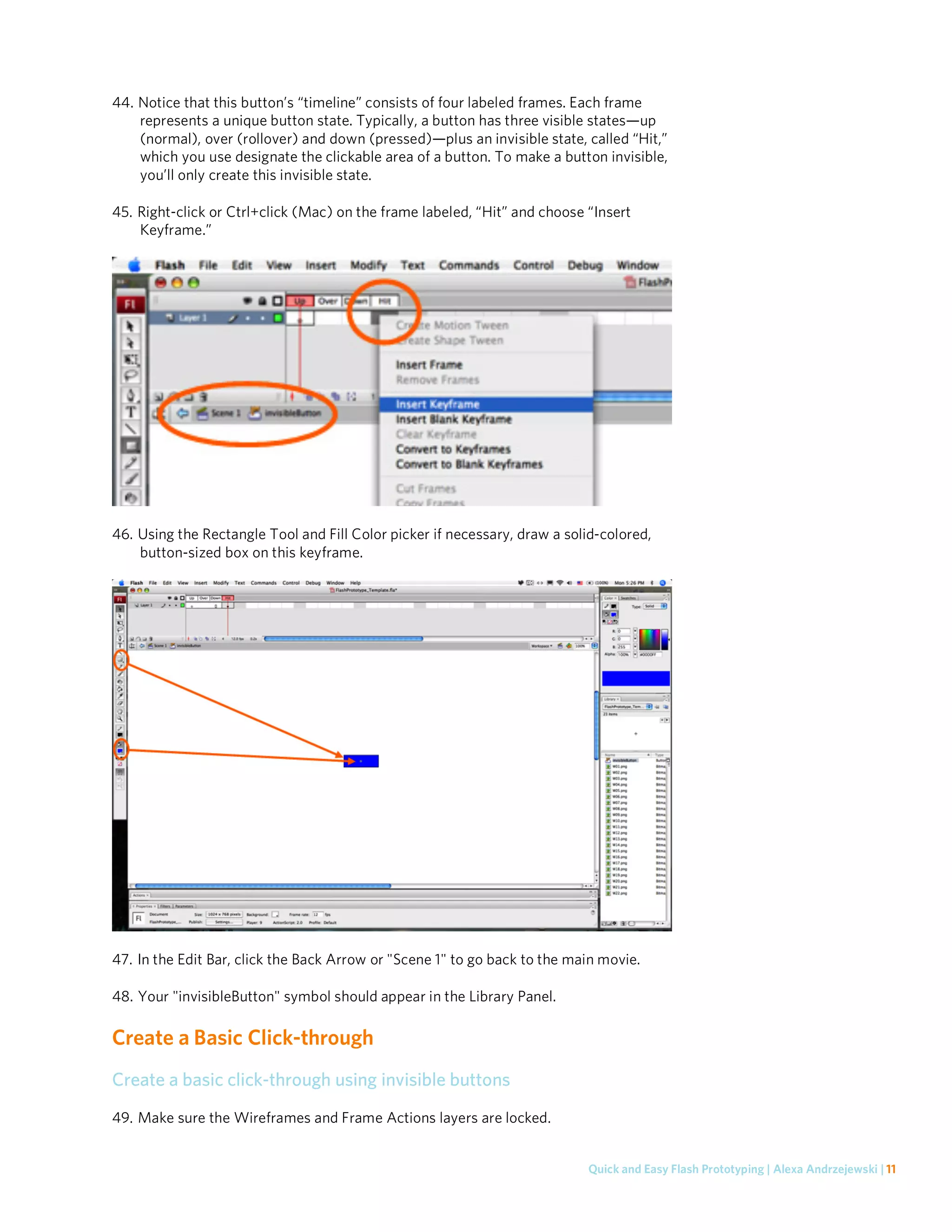 44. Notice that this button’s “timeline” consists of four labeled frames. Each frame
    represents a unique button state. Typically, a button has three visible states—up
    (normal), over (rollover) and down (pressed)—plus an invisible state, called “Hit,”
    which you use designate the clickable area of a button. To make a button invisible,
    you’ll only create this invisible state.

45. Right-click or Ctrl+click (Mac) on the frame labeled, “Hit” and choose “Insert
    Keyframe.”




46. Using the Rectangle Tool and Fill Color picker if necessary, draw a solid-colored,
    button-sized box on this keyframe.




47. In the Edit Bar, click the Back Arrow or "Scene 1" to go back to the main movie.

48. Your "invisibleButton" symbol should appear in the Library Panel.

Create a Basic Click-through
Create a basic click-through using invisible buttons
49. Make sure the Wireframes and Frame Actions layers are locked.


                                                                           Quick and Easy Flash Prototyping | Alexa Andrzejewski | 11
 