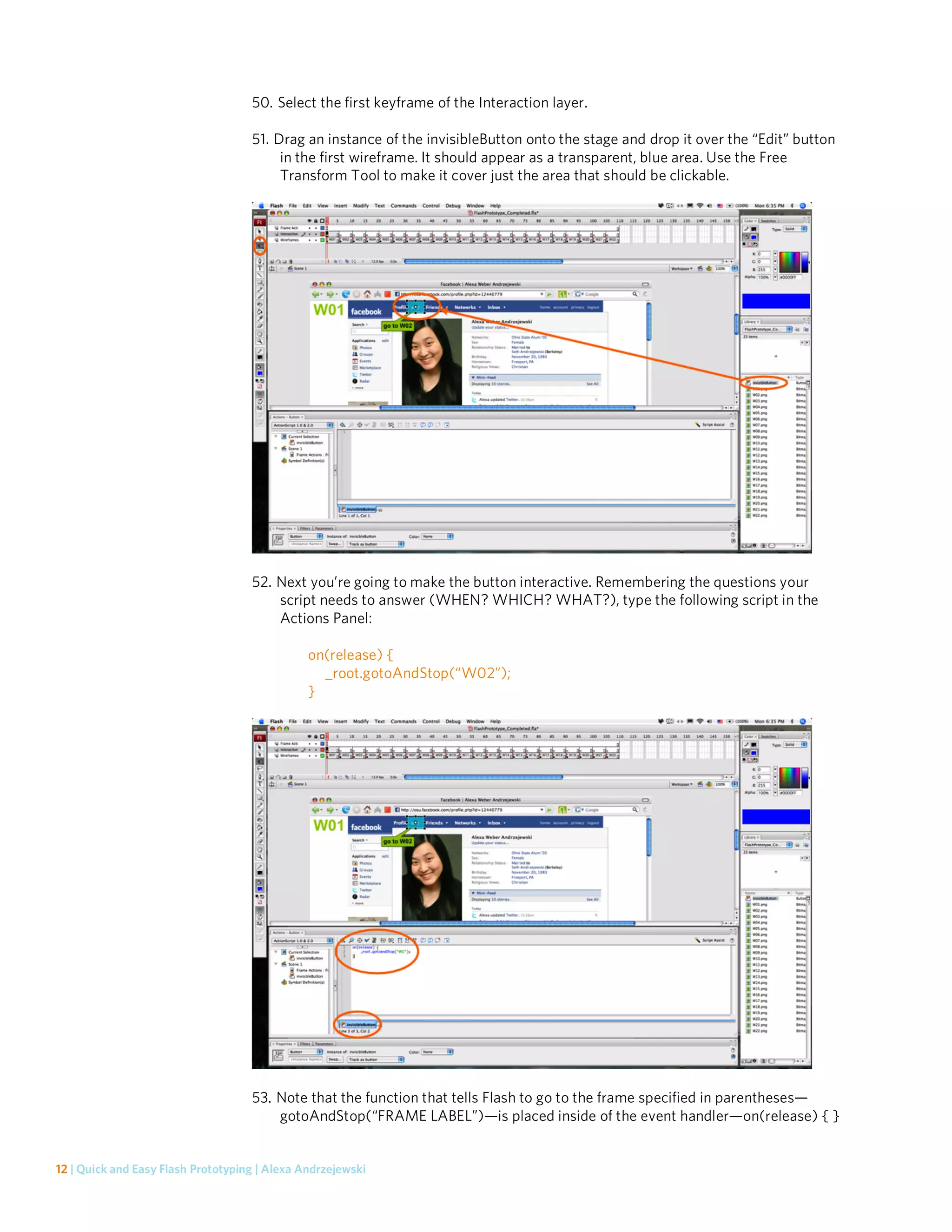 50. Select the first keyframe of the Interaction layer.

                                    51. Drag an instance of the invisibleButton onto the stage and drop it over the “Edit” button
                                         in the first wireframe. It should appear as a transparent, blue area. Use the Free
                                         Transform Tool to make it cover just the area that should be clickable.




                                    52. Next you’re going to make the button interactive. Remembering the questions your
                                        script needs to answer (WHEN? WHICH? WHAT?), type the following script in the
                                        Actions Panel:

                                               on(release) {
                                                 _root.gotoAndStop(“W02”);
                                               }




                                    53. Note that the function that tells Flash to go to the frame specified in parentheses—
                                        gotoAndStop(“FRAME LABEL”)—is placed inside of the event handler—on(release) { }


12 | Quick and Easy Flash Prototyping | Alexa Andrzejewski
 