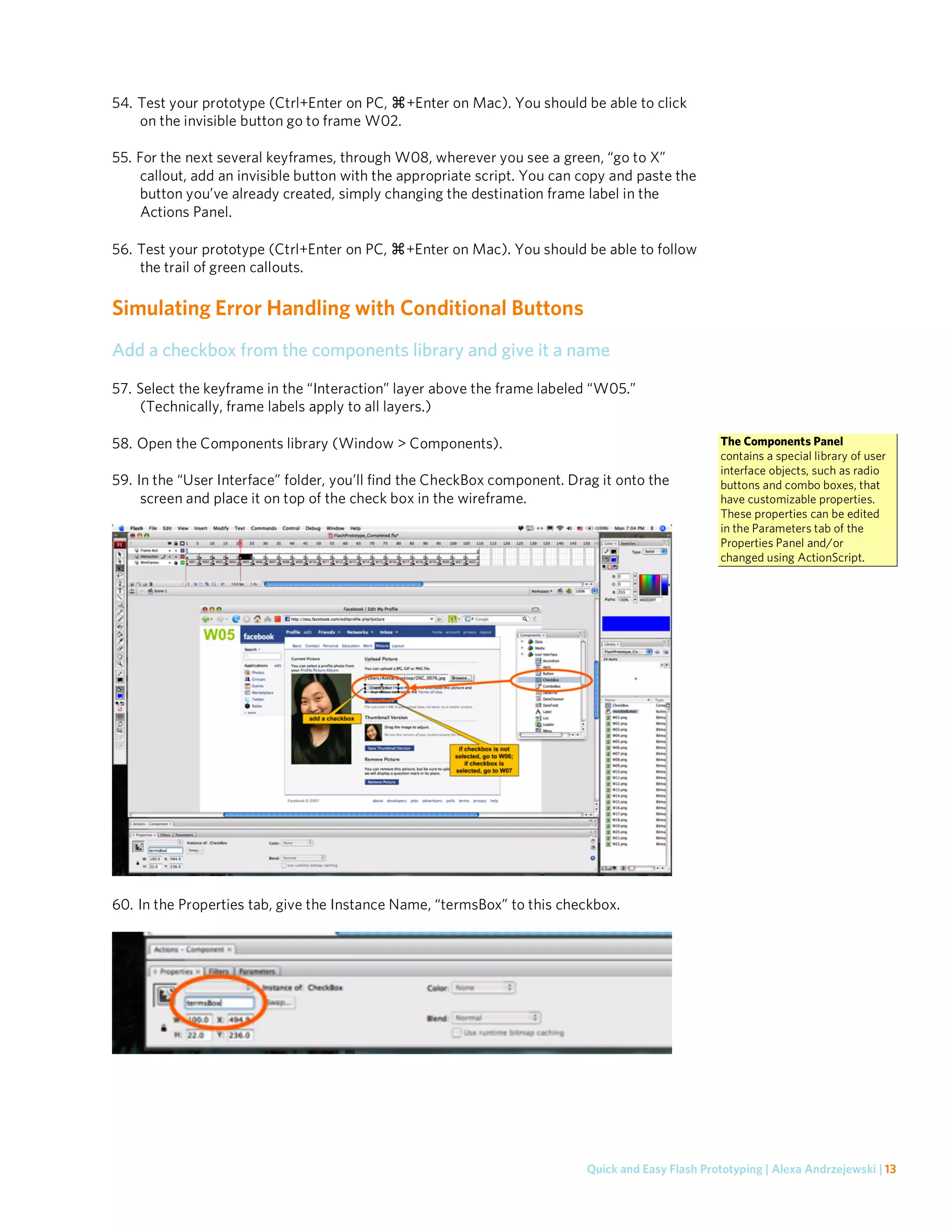 54. Test your prototype (Ctrl+Enter on PC, +Enter on Mac). You should be able to click
    on the invisible button go to frame W02.

55. For the next several keyframes, through W08, wherever you see a green, “go to X”
    callout, add an invisible button with the appropriate script. You can copy and paste the
    button you’ve already created, simply changing the destination frame label in the
    Actions Panel.

56. Test your prototype (Ctrl+Enter on PC,    +Enter on Mac). You should be able to follow
    the trail of green callouts.

Simulating Error Handling with Conditional Buttons
Add a checkbox from the components library and give it a name

57. Select the keyframe in the “Interaction” layer above the frame labeled “W05.”
    (Technically, frame labels apply to all layers.)

58. Open the Components library (Window > Components).                                             The Components Panel
                                                                                                   contains a special library of user
                                                                                                   interface objects, such as radio
59. In the “User Interface” folder, you’ll find the CheckBox component. Drag it onto the           buttons and combo boxes, that
     screen and place it on top of the check box in the wireframe.                                 have customizable properties.
                                                                                                   These properties can be edited
                                                                                                   in the Parameters tab of the
                                                                                                   Properties Panel and/or
                                                                                                   changed using ActionScript.




60. In the Properties tab, give the Instance Name, “termsBox” to this checkbox.




                                                                          Quick and Easy Flash Prototyping | Alexa Andrzejewski | 13
 