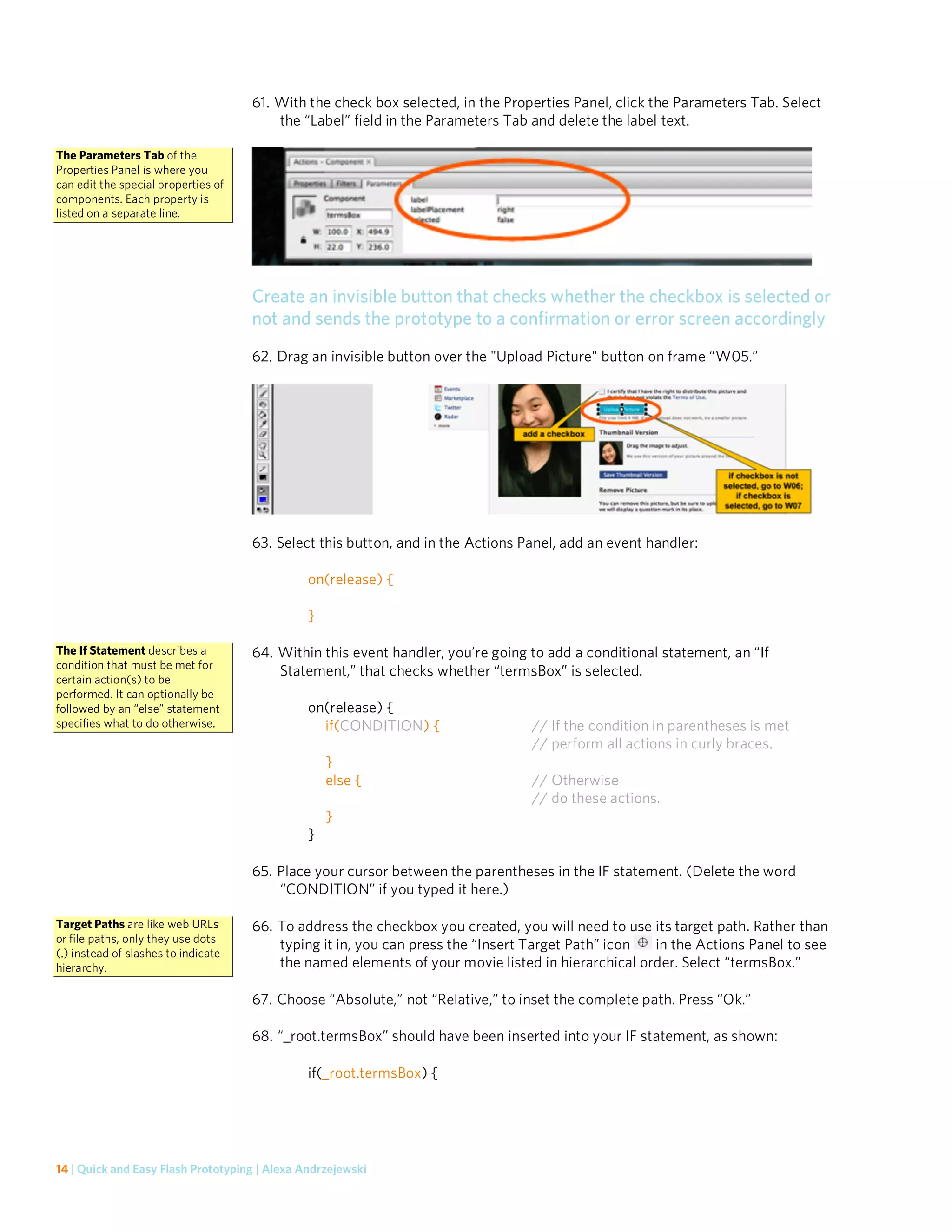 61. With the check box selected, in the Properties Panel, click the Parameters Tab. Select
                                         the “Label” field in the Parameters Tab and delete the label text.

The Parameters Tab of the
Properties Panel is where you
can edit the special properties of
components. Each property is
listed on a separate line.




                                     Create an invisible button that checks whether the checkbox is selected or
                                     not and sends the prototype to a confirmation or error screen accordingly
                                     62. Drag an invisible button over the "Upload Picture" button on frame “W05.”




                                     63. Select this button, and in the Actions Panel, add an event handler:

                                               on(release) {

                                               }

The If Statement describes a         64. Within this event handler, you’re going to add a conditional statement, an “If
condition that must be met for
                                         Statement,” that checks whether “termsBox” is selected.
certain action(s) to be
performed. It can optionally be
followed by an “else” statement                on(release) {
specifies what to do otherwise.                  if(CONDITION) {                 // If the condition in parentheses is met
                                                                                 // perform all actions in curly braces.
                                                   }
                                                   else {                        // Otherwise
                                                                                 // do these actions.
                                                   }
                                               }

                                     65. Place your cursor between the parentheses in the IF statement. (Delete the word
                                         “CONDITION” if you typed it here.)

Target Paths are like web URLs       66. To address the checkbox you created, you will need to use its target path. Rather than
or file paths, only they use dots
                                         typing it in, you can press the “Insert Target Path” icon in the Actions Panel to see
(.) instead of slashes to indicate
hierarchy.                               the named elements of your movie listed in hierarchical order. Select “termsBox.”

                                     67. Choose “Absolute,” not “Relative,” to inset the complete path. Press “Ok.”

                                     68. “_root.termsBox” should have been inserted into your IF statement, as shown:

                                               if(_root.termsBox) {




14 | Quick and Easy Flash Prototyping | Alexa Andrzejewski
 