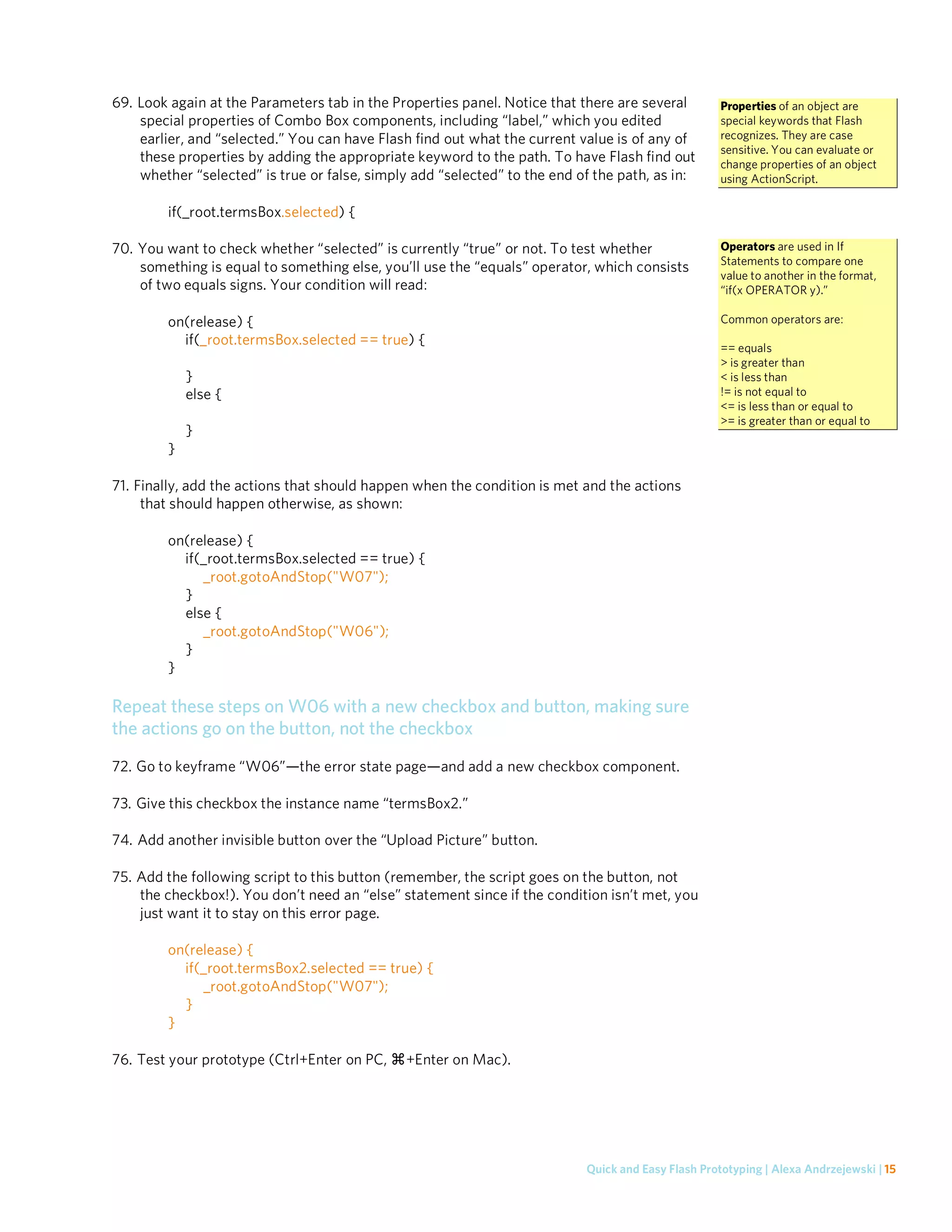 69. Look again at the Parameters tab in the Properties panel. Notice that there are several         Properties of an object are
    special properties of Combo Box components, including “label,” which you edited                 special keywords that Flash
    earlier, and “selected.” You can have Flash find out what the current value is of any of        recognizes. They are case
                                                                                                    sensitive. You can evaluate or
    these properties by adding the appropriate keyword to the path. To have Flash find out          change properties of an object
    whether “selected” is true or false, simply add “selected” to the end of the path, as in:       using ActionScript.

        if(_root.termsBox.selected) {

70. You want to check whether “selected” is currently “true” or not. To test whether                Operators are used in If
                                                                                                    Statements to compare one
    something is equal to something else, you’ll use the “equals” operator, which consists
                                                                                                    value to another in the format,
    of two equals signs. Your condition will read:                                                  “if(x OPERATOR y).”

        on(release) {                                                                               Common operators are:
          if(_root.termsBox.selected == true) {                                                     == equals
                                                                                                    > is greater than
            }                                                                                       < is less than
            else {                                                                                  != is not equal to
                                                                                                    <= is less than or equal to
                                                                                                    >= is greater than or equal to
            }
        }

71. Finally, add the actions that should happen when the condition is met and the actions
     that should happen otherwise, as shown:

        on(release) {
          if(_root.termsBox.selected == true) {
             _root.gotoAndStop("W07");
          }
          else {
             _root.gotoAndStop("W06");
          }
        }

Repeat these steps on W06 with a new checkbox and button, making sure
the actions go on the button, not the checkbox
72. Go to keyframe “W06”—the error state page—and add a new checkbox component.

73. Give this checkbox the instance name “termsBox2.”

74. Add another invisible button over the “Upload Picture” button.

75. Add the following script to this button (remember, the script goes on the button, not
    the checkbox!). You don’t need an “else” statement since if the condition isn’t met, you
    just want it to stay on this error page.

        on(release) {
          if(_root.termsBox2.selected == true) {
             _root.gotoAndStop("W07");
          }
        }

76. Test your prototype (Ctrl+Enter on PC,    +Enter on Mac).




                                                                           Quick and Easy Flash Prototyping | Alexa Andrzejewski | 15
 