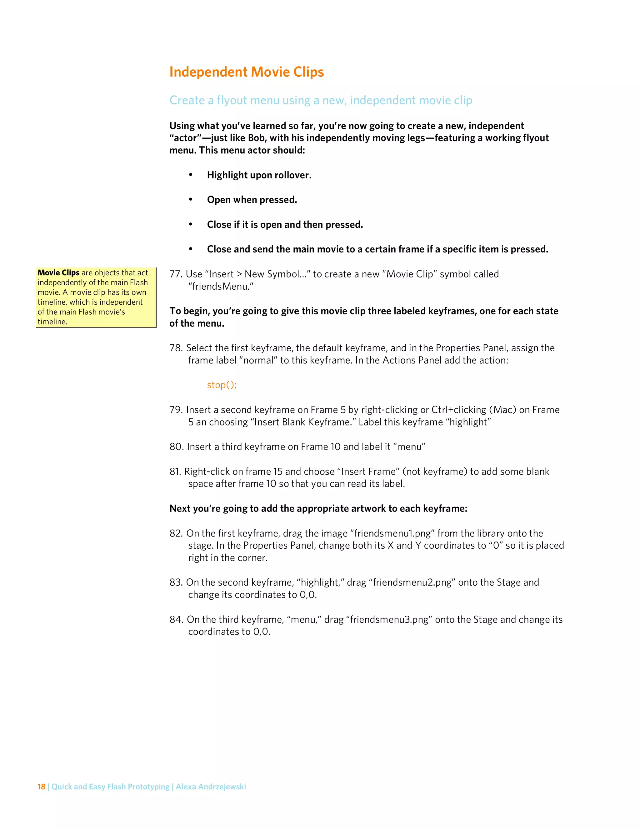 Independent Movie Clips
                                    Create a flyout menu using a new, independent movie clip
                                    Using what you’ve learned so far, you’re now going to create a new, independent
                                    “actor”—just like Bob, with his independently moving legs—featuring a working flyout
                                    menu. This menu actor should:

                                         •     Highlight upon rollover.

                                         •     Open when pressed.

                                         •     Close if it is open and then pressed.

                                         •     Close and send the main movie to a certain frame if a specific item is pressed.

Movie Clips are objects that act    77. Use “Insert > New Symbol…” to create a new “Movie Clip” symbol called
independently of the main Flash
                                        “friendsMenu.”
movie. A movie clip has its own
timeline, which is independent
of the main Flash movie’s           To begin, you’re going to give this movie clip three labeled keyframes, one for each state
timeline.                           of the menu.

                                    78. Select the first keyframe, the default keyframe, and in the Properties Panel, assign the
                                        frame label “normal” to this keyframe. In the Actions Panel add the action:

                                               stop();

                                    79. Insert a second keyframe on Frame 5 by right-clicking or Ctrl+clicking (Mac) on Frame
                                         5 an choosing “Insert Blank Keyframe.” Label this keyframe “highlight”

                                    80. Insert a third keyframe on Frame 10 and label it “menu”

                                    81. Right-click on frame 15 and choose “Insert Frame” (not keyframe) to add some blank
                                         space after frame 10 so that you can read its label.

                                    Next you’re going to add the appropriate artwork to each keyframe:

                                    82. On the first keyframe, drag the image “friendsmenu1.png” from the library onto the
                                        stage. In the Properties Panel, change both its X and Y coordinates to “0” so it is placed
                                        right in the corner.

                                    83. On the second keyframe, “highlight,” drag “friendsmenu2.png” onto the Stage and
                                        change its coordinates to 0,0.

                                    84. On the third keyframe, “menu,” drag “friendsmenu3.png” onto the Stage and change its
                                        coordinates to 0,0.




18 | Quick and Easy Flash Prototyping | Alexa Andrzejewski
 