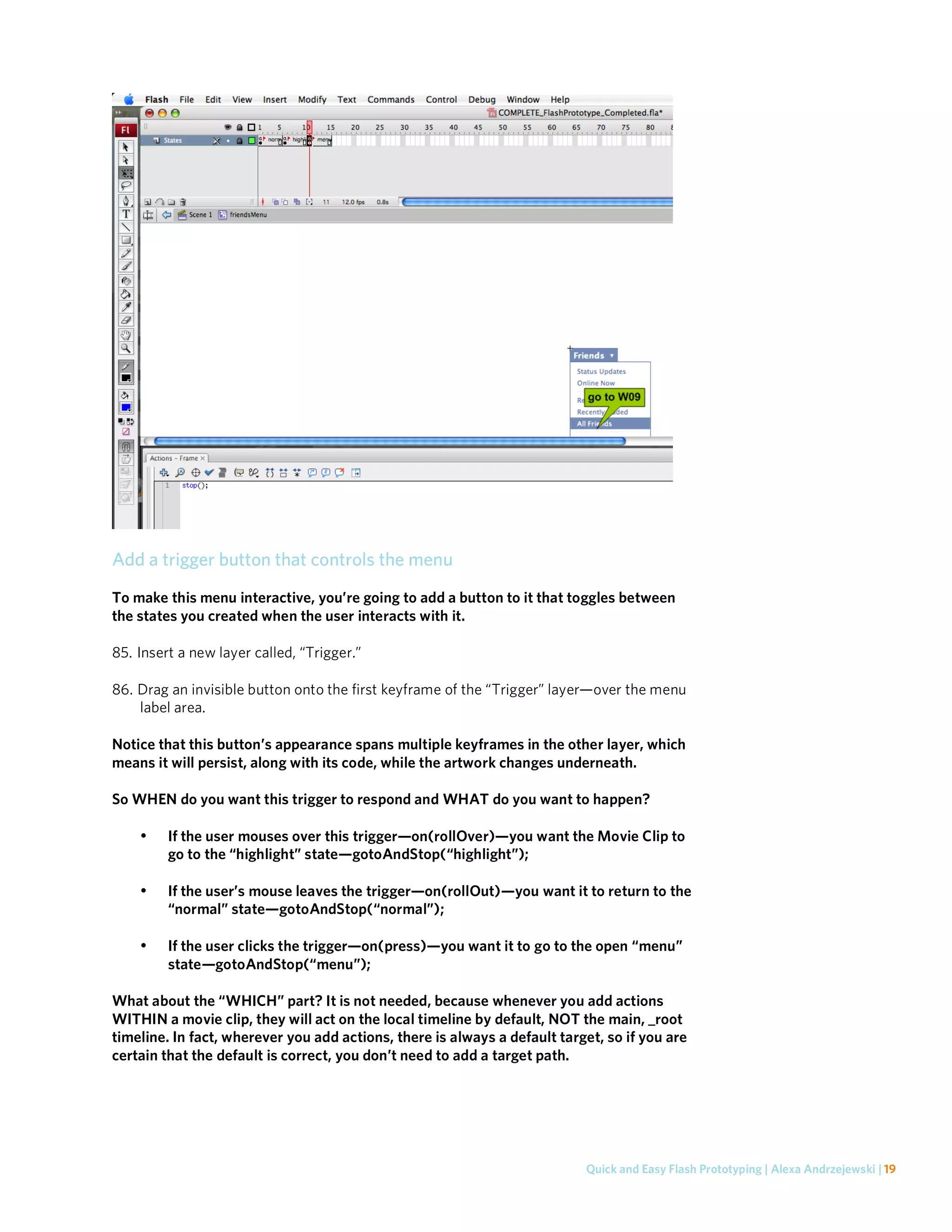 Add a trigger button that controls the menu
To make this menu interactive, you’re going to add a button to it that toggles between
the states you created when the user interacts with it.

85. Insert a new layer called, “Trigger.”

86. Drag an invisible button onto the first keyframe of the “Trigger” layer—over the menu
    label area.

Notice that this button’s appearance spans multiple keyframes in the other layer, which
means it will persist, along with its code, while the artwork changes underneath.

So WHEN do you want this trigger to respond and WHAT do you want to happen?

    •    If the user mouses over this trigger—on(rollOver)—you want the Movie Clip to
         go to the “highlight” state—gotoAndStop(“highlight”);

    •    If the user’s mouse leaves the trigger—on(rollOut)—you want it to return to the
         “normal” state—gotoAndStop(“normal”);

    •    If the user clicks the trigger—on(press)—you want it to go to the open “menu”
         state—gotoAndStop(“menu”);

What about the “WHICH” part? It is not needed, because whenever you add actions
WITHIN a movie clip, they will act on the local timeline by default, NOT the main, _root
timeline. In fact, wherever you add actions, there is always a default target, so if you are
certain that the default is correct, you don’t need to add a target path.




                                                                           Quick and Easy Flash Prototyping | Alexa Andrzejewski | 19
 