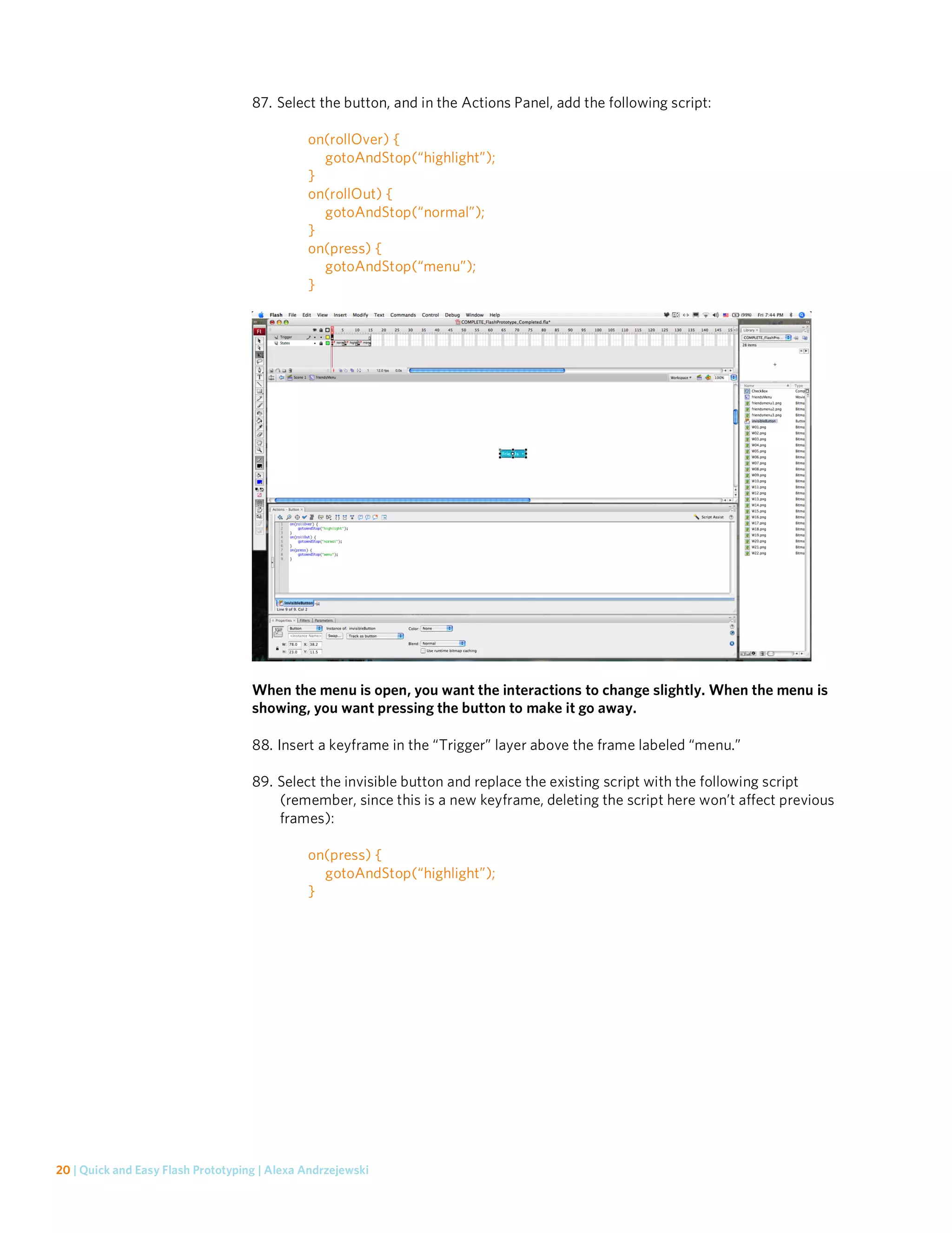 87. Select the button, and in the Actions Panel, add the following script:

                                              on(rollOver) {
                                                gotoAndStop(“highlight”);
                                              }
                                              on(rollOut) {
                                                gotoAndStop(“normal”);
                                              }
                                              on(press) {
                                                gotoAndStop(“menu”);
                                              }




                                    When the menu is open, you want the interactions to change slightly. When the menu is
                                    showing, you want pressing the button to make it go away.

                                    88. Insert a keyframe in the “Trigger” layer above the frame labeled “menu.”

                                    89. Select the invisible button and replace the existing script with the following script
                                        (remember, since this is a new keyframe, deleting the script here won’t affect previous
                                        frames):

                                              on(press) {
                                                gotoAndStop(“highlight”);
                                              }




20 | Quick and Easy Flash Prototyping | Alexa Andrzejewski
 