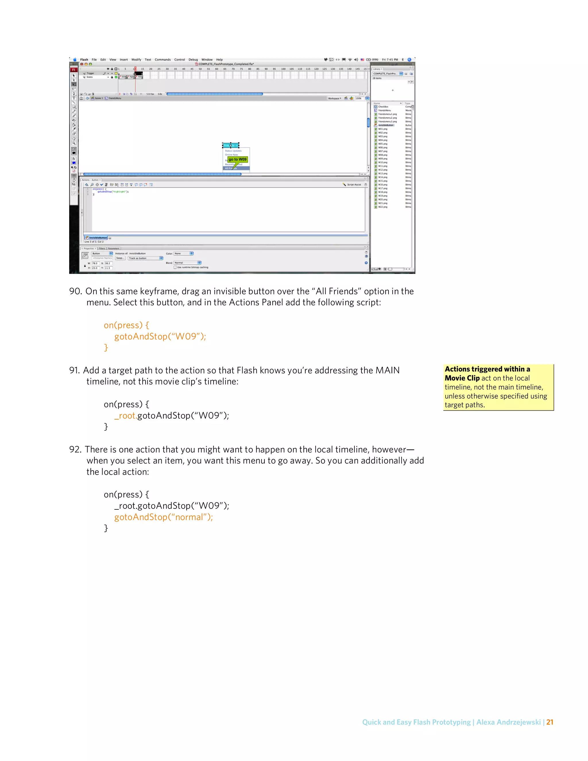 90. On this same keyframe, drag an invisible button over the “All Friends” option in the
    menu. Select this button, and in the Actions Panel add the following script:

        on(press) {
          gotoAndStop(“W09”);
        }

91. Add a target path to the action so that Flash knows you’re addressing the MAIN                 Actions triggered within a
                                                                                                   Movie Clip act on the local
     timeline, not this movie clip’s timeline:
                                                                                                   timeline, not the main timeline,
                                                                                                   unless otherwise specified using
        on(press) {                                                                                target paths.
          _root.gotoAndStop(“W09”);
        }

92. There is one action that you might want to happen on the local timeline, however—
    when you select an item, you want this menu to go away. So you can additionally add
    the local action:

        on(press) {
          _root.gotoAndStop(“W09”);
          gotoAndStop(“normal”);
        }




                                                                          Quick and Easy Flash Prototyping | Alexa Andrzejewski | 21
 