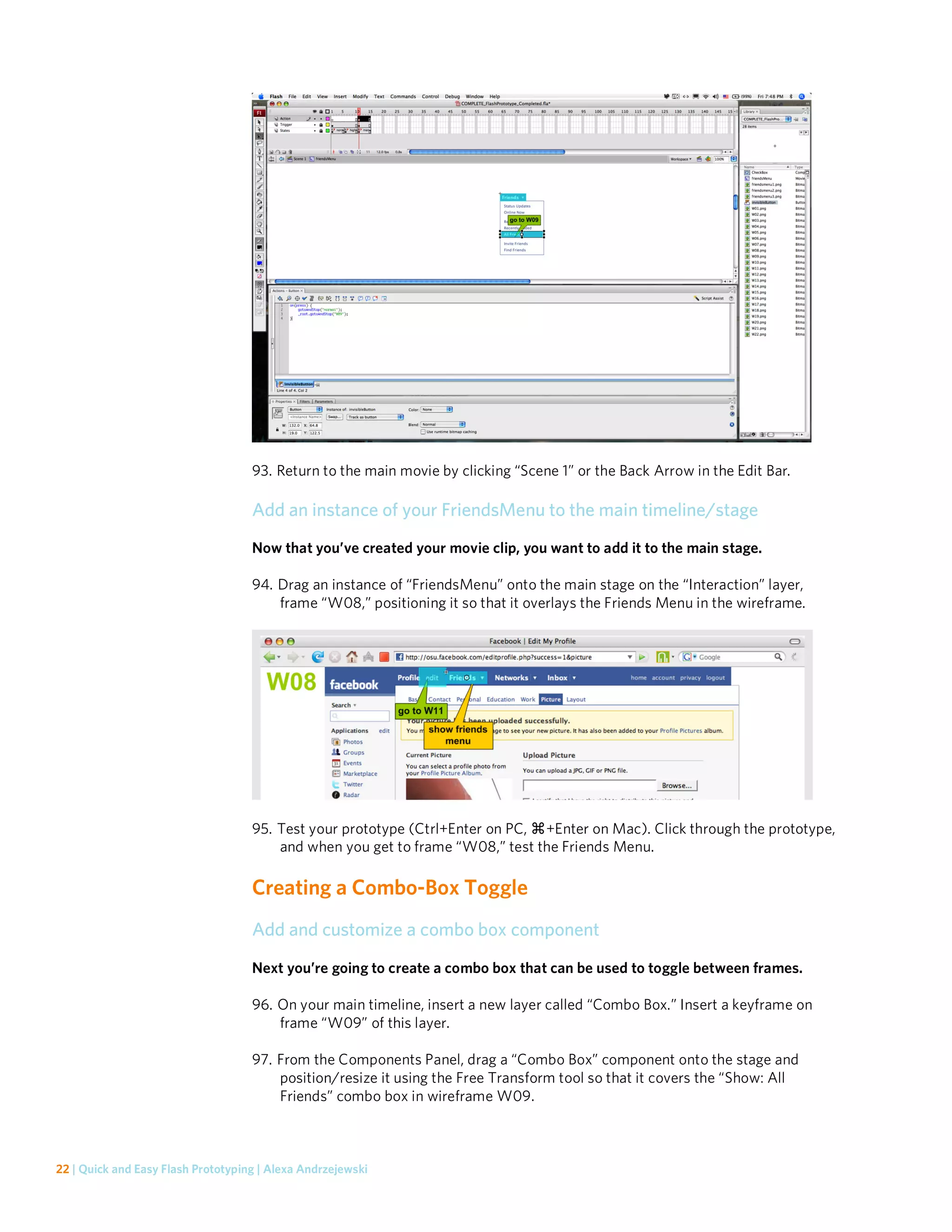 93. Return to the main movie by clicking “Scene 1” or the Back Arrow in the Edit Bar.

                                    Add an instance of your FriendsMenu to the main timeline/stage
                                    Now that you’ve created your movie clip, you want to add it to the main stage.

                                    94. Drag an instance of “FriendsMenu” onto the main stage on the “Interaction” layer,
                                        frame “W08,” positioning it so that it overlays the Friends Menu in the wireframe.




                                    95. Test your prototype (Ctrl+Enter on PC, +Enter on Mac). Click through the prototype,
                                        and when you get to frame “W08,” test the Friends Menu.

                                    Creating a Combo-Box Toggle
                                    Add and customize a combo box component

                                    Next you’re going to create a combo box that can be used to toggle between frames.

                                    96. On your main timeline, insert a new layer called “Combo Box.” Insert a keyframe on
                                        frame “W09” of this layer.

                                    97. From the Components Panel, drag a “Combo Box” component onto the stage and
                                        position/resize it using the Free Transform tool so that it covers the “Show: All
                                        Friends” combo box in wireframe W09.



22 | Quick and Easy Flash Prototyping | Alexa Andrzejewski
 