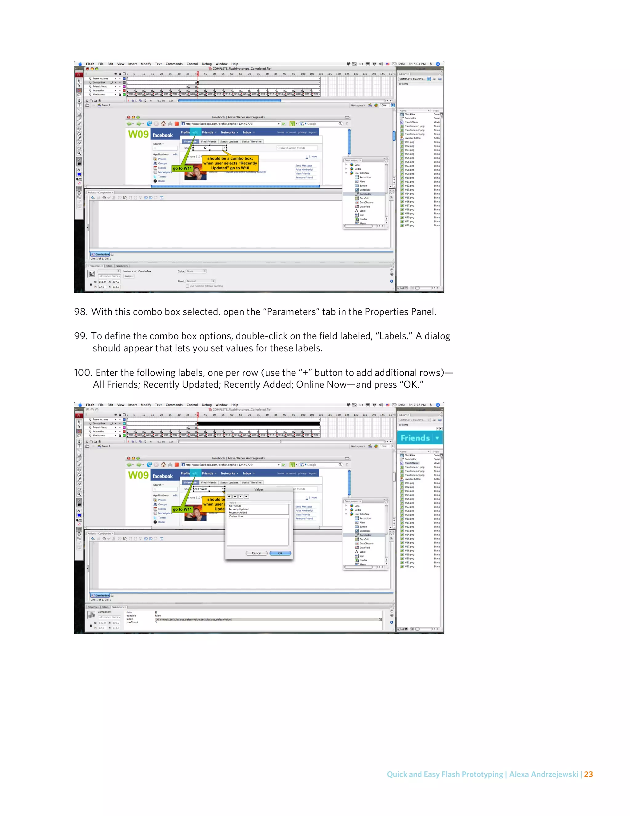 98. With this combo box selected, open the “Parameters” tab in the Properties Panel.

99. To define the combo box options, double-click on the field labeled, “Labels.” A dialog
    should appear that lets you set values for these labels.

100. Enter the following labels, one per row (use the “+” button to add additional rows)—
    All Friends; Recently Updated; Recently Added; Online Now—and press “OK.”




                                                                          Quick and Easy Flash Prototyping | Alexa Andrzejewski | 23
 