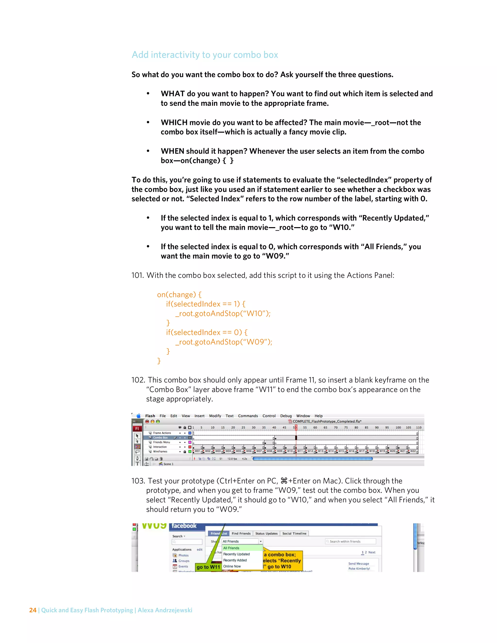 Add interactivity to your combo box
                                    So what do you want the combo box to do? Ask yourself the three questions.

                                         •    WHAT do you want to happen? You want to find out which item is selected and
                                              to send the main movie to the appropriate frame.

                                         •    WHICH movie do you want to be affected? The main movie—_root—not the
                                              combo box itself—which is actually a fancy movie clip.

                                         •    WHEN should it happen? Whenever the user selects an item from the combo
                                              box—on(change) { }

                                    To do this, you’re going to use if statements to evaluate the “selectedIndex” property of
                                    the combo box, just like you used an if statement earlier to see whether a checkbox was
                                    selected or not. “Selected Index” refers to the row number of the label, starting with 0.

                                         •    If the selected index is equal to 1, which corresponds with “Recently Updated,”
                                              you want to tell the main movie—_root—to go to “W10.”

                                         •    If the selected index is equal to 0, which corresponds with “All Friends,” you
                                              want the main movie to go to “W09.”

                                    101. With the combo box selected, add this script to it using the Actions Panel:

                                             on(change) {
                                               if(selectedIndex == 1) {
                                                   _root.gotoAndStop(“W10”);
                                               }
                                               if(selectedIndex == 0) {
                                                   _root.gotoAndStop(“W09”);
                                               }
                                             }

                                    102. This combo box should only appear until Frame 11, so insert a blank keyframe on the
                                        “Combo Box” layer above frame “W11” to end the combo box’s appearance on the
                                        stage appropriately.




                                    103. Test your prototype (Ctrl+Enter on PC, +Enter on Mac). Click through the
                                        prototype, and when you get to frame “W09,” test out the combo box. When you
                                        select “Recently Updated,” it should go to “W10,” and when you select “All Friends,” it
                                        should return you to “W09.”




24 | Quick and Easy Flash Prototyping | Alexa Andrzejewski
 