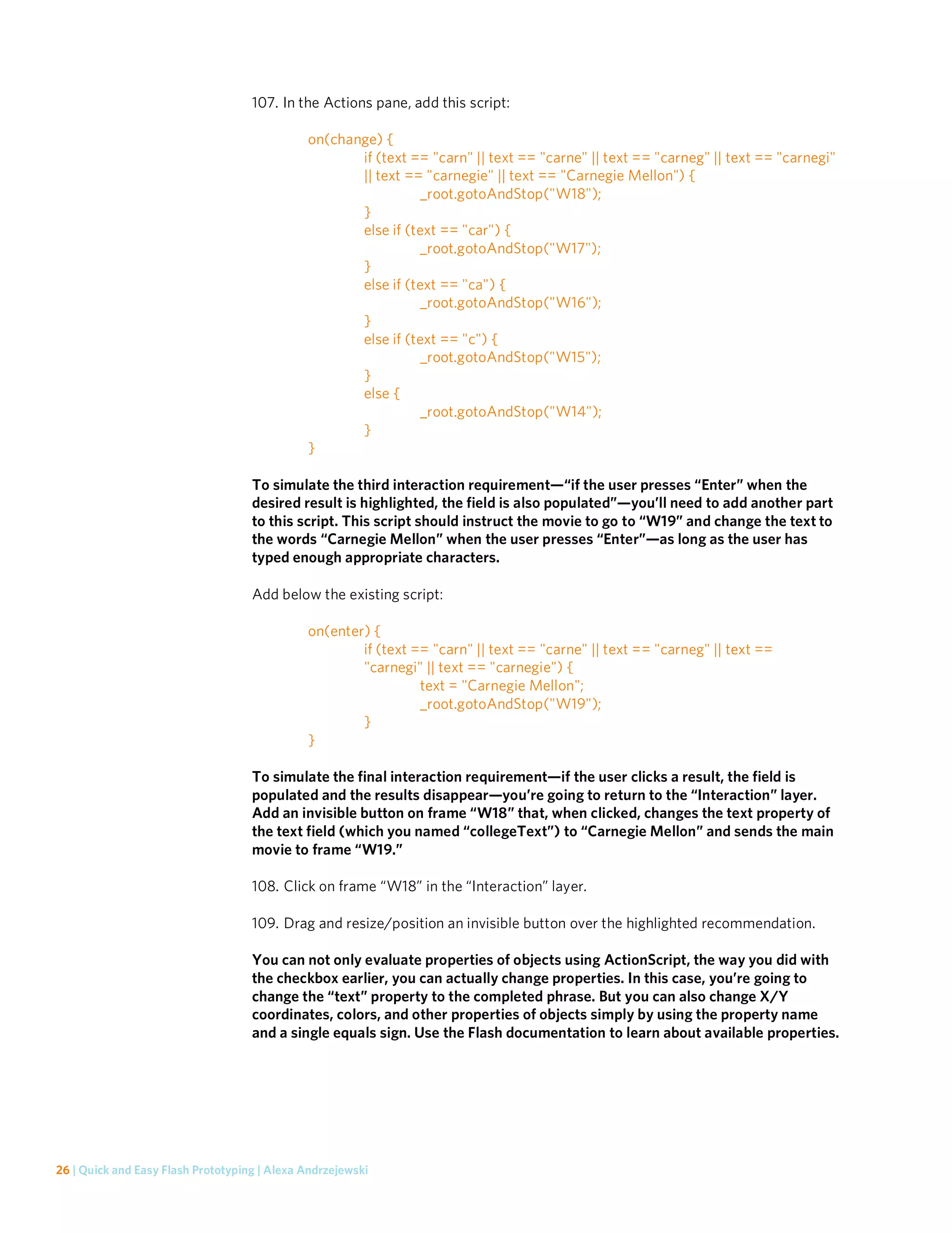 107. In the Actions pane, add this script:

                                              on(change) {
                                                     if (text == "carn" || text == "carne" || text == "carneg" || text == "carnegi"
                                                     || text == "carnegie" || text == "Carnegie Mellon") {
                                                               _root.gotoAndStop("W18");
                                                     }
                                                     else if (text == "car") {
                                                               _root.gotoAndStop("W17");
                                                     }
                                                     else if (text == "ca") {
                                                               _root.gotoAndStop("W16");
                                                     }
                                                     else if (text == "c") {
                                                               _root.gotoAndStop("W15");
                                                     }
                                                     else {
                                                               _root.gotoAndStop("W14");
                                                     }
                                              }

                                    To simulate the third interaction requirement—“if the user presses “Enter” when the
                                    desired result is highlighted, the field is also populated”—you’ll need to add another part
                                    to this script. This script should instruct the movie to go to “W19” and change the text to
                                    the words “Carnegie Mellon” when the user presses “Enter”—as long as the user has
                                    typed enough appropriate characters.

                                    Add below the existing script:

                                              on(enter) {
                                                      if (text == "carn" || text == "carne" || text == "carneg" || text ==
                                                      "carnegi" || text == "carnegie") {
                                                                text = "Carnegie Mellon";
                                                                _root.gotoAndStop("W19");
                                                      }
                                              }

                                    To simulate the final interaction requirement—if the user clicks a result, the field is
                                    populated and the results disappear—you’re going to return to the “Interaction” layer.
                                    Add an invisible button on frame “W18” that, when clicked, changes the text property of
                                    the text field (which you named “collegeText”) to “Carnegie Mellon” and sends the main
                                    movie to frame “W19.”

                                    108. Click on frame “W18” in the “Interaction” layer.

                                    109. Drag and resize/position an invisible button over the highlighted recommendation.

                                    You can not only evaluate properties of objects using ActionScript, the way you did with
                                    the checkbox earlier, you can actually change properties. In this case, you’re going to
                                    change the “text” property to the completed phrase. But you can also change X/Y
                                    coordinates, colors, and other properties of objects simply by using the property name
                                    and a single equals sign. Use the Flash documentation to learn about available properties.




26 | Quick and Easy Flash Prototyping | Alexa Andrzejewski
 