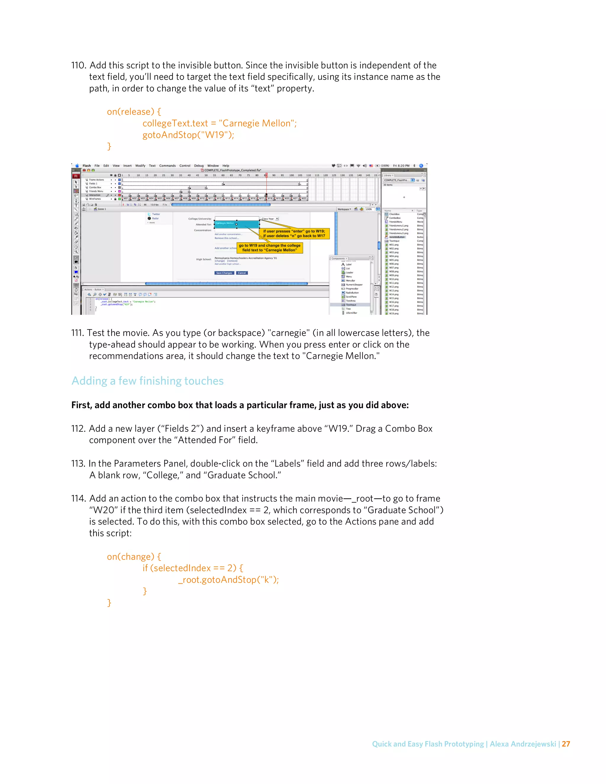 110. Add this script to the invisible button. Since the invisible button is independent of the
     text field, you’ll need to target the text field specifically, using its instance name as the
     path, in order to change the value of its “text” property.

         on(release) {
                 collegeText.text = "Carnegie Mellon";
                 gotoAndStop("W19");
         }




111. Test the movie. As you type (or backspace) "carnegie" (in all lowercase letters), the
     type-ahead should appear to be working. When you press enter or click on the
     recommendations area, it should change the text to "Carnegie Mellon."

Adding a few finishing touches
First, add another combo box that loads a particular frame, just as you did above:

112. Add a new layer (“Fields 2”) and insert a keyframe above “W19.” Drag a Combo Box
     component over the “Attended For” field.

113. In the Parameters Panel, double-click on the “Labels” field and add three rows/labels:
     A blank row, “College,” and “Graduate School.”

114. Add an action to the combo box that instructs the main movie—_root—to go to frame
     “W20” if the third item (selectedIndex == 2, which corresponds to “Graduate School”)
     is selected. To do this, with this combo box selected, go to the Actions pane and add
     this script:

         on(change) {
                if (selectedIndex == 2) {
                          _root.gotoAndStop("k");
                }
         }




                                                                               Quick and Easy Flash Prototyping | Alexa Andrzejewski | 27
 