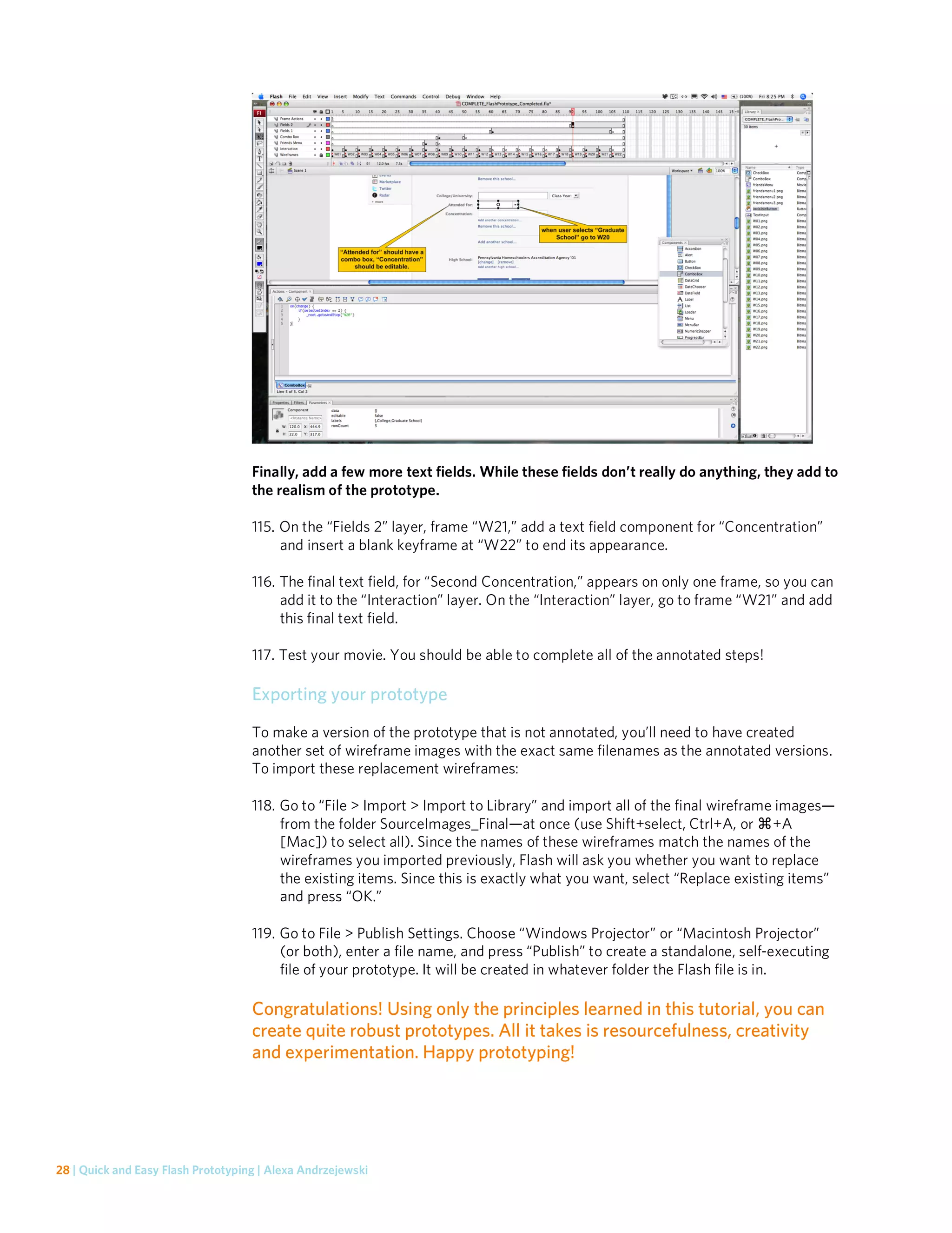 Finally, add a few more text fields. While these fields don’t really do anything, they add to
                                    the realism of the prototype.

                                    115. On the “Fields 2” layer, frame “W21,” add a text field component for “Concentration”
                                         and insert a blank keyframe at “W22” to end its appearance.

                                    116. The final text field, for “Second Concentration,” appears on only one frame, so you can
                                         add it to the “Interaction” layer. On the “Interaction” layer, go to frame “W21” and add
                                         this final text field.

                                    117. Test your movie. You should be able to complete all of the annotated steps!

                                    Exporting your prototype
                                    To make a version of the prototype that is not annotated, you’ll need to have created
                                    another set of wireframe images with the exact same filenames as the annotated versions.
                                    To import these replacement wireframes:

                                    118. Go to “File > Import > Import to Library” and import all of the final wireframe images—
                                         from the folder SourceImages_Final—at once (use Shift+select, Ctrl+A, or +A
                                         [Mac]) to select all). Since the names of these wireframes match the names of the
                                         wireframes you imported previously, Flash will ask you whether you want to replace
                                         the existing items. Since this is exactly what you want, select “Replace existing items”
                                         and press “OK.”

                                    119. Go to File > Publish Settings. Choose “Windows Projector” or “Macintosh Projector”
                                         (or both), enter a file name, and press “Publish” to create a standalone, self-executing
                                         file of your prototype. It will be created in whatever folder the Flash file is in.

                                    Congratulations! Using only the principles learned in this tutorial, you can
                                    create quite robust prototypes. All it takes is resourcefulness, creativity
                                    and experimentation. Happy prototyping!




28 | Quick and Easy Flash Prototyping | Alexa Andrzejewski
 