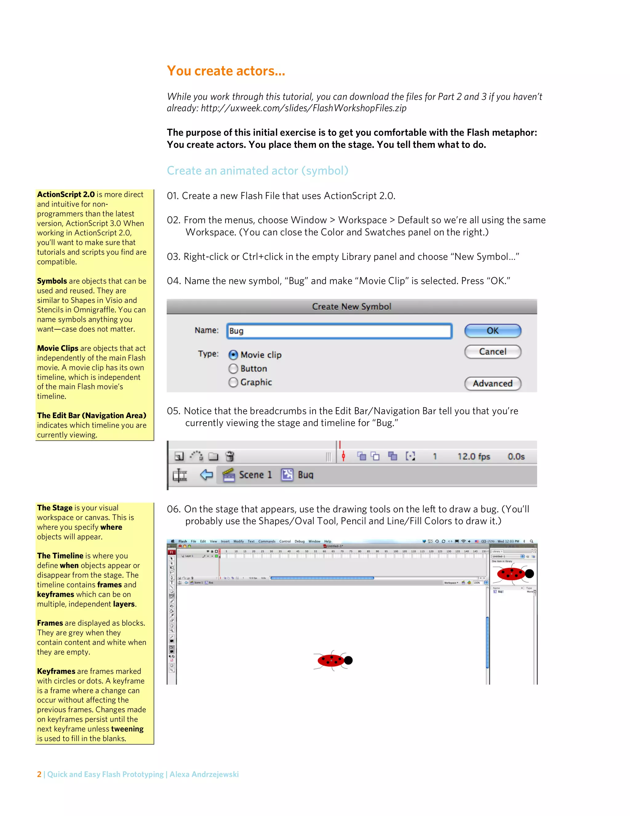 You create actors…
                                     While you work through this tutorial, you can download the files for Part 2 and 3 if you haven’t
                                     already: http://uxweek.com/slides/FlashWorkshopFiles.zip

                                     The purpose of this initial exercise is to get you comfortable with the Flash metaphor:
                                     You create actors. You place them on the stage. You tell them what to do.

                                     Create an animated actor (symbol)
ActionScript 2.0 is more direct      01. Create a new Flash File that uses ActionScript 2.0.
and intuitive for non-
programmers than the latest
version, ActionScript 3.0 When       02. From the menus, choose Window > Workspace > Default so we’re all using the same
working in ActionScript 2.0,             Workspace. (You can close the Color and Swatches panel on the right.)
you’ll want to make sure that
tutorials and scripts you find are
compatible.
                                     03. Right-click or Ctrl+click in the empty Library panel and choose “New Symbol…”

Symbols are objects that can be      04. Name the new symbol, “Bug” and make “Movie Clip” is selected. Press “OK.”
used and reused. They are
similar to Shapes in Visio and
Stencils in Omnigraffle. You can
name symbols anything you
want—case does not matter.

Movie Clips are objects that act
independently of the main Flash
movie. A movie clip has its own
timeline, which is independent
of the main Flash movie’s
timeline.

The Edit Bar (Navigation Area)       05. Notice that the breadcrumbs in the Edit Bar/Navigation Bar tell you that you’re
indicates which timeline you are         currently viewing the stage and timeline for “Bug.”
currently viewing.




The Stage is your visual             06. On the stage that appears, use the drawing tools on the left to draw a bug. (You’ll
workspace or canvas. This is
                                         probably use the Shapes/Oval Tool, Pencil and Line/Fill Colors to draw it.)
where you specify where
objects will appear.

The Timeline is where you
define when objects appear or
disappear from the stage. The
timeline contains frames and
keyframes which can be on
multiple, independent layers.

Frames are displayed as blocks.
They are grey when they
contain content and white when
they are empty.

Keyframes are frames marked
with circles or dots. A keyframe
is a frame where a change can
occur without affecting the
previous frames. Changes made
on keyframes persist until the
next keyframe unless tweening
is used to fill in the blanks.



2 | Quick and Easy Flash Prototyping | Alexa Andrzejewski
 