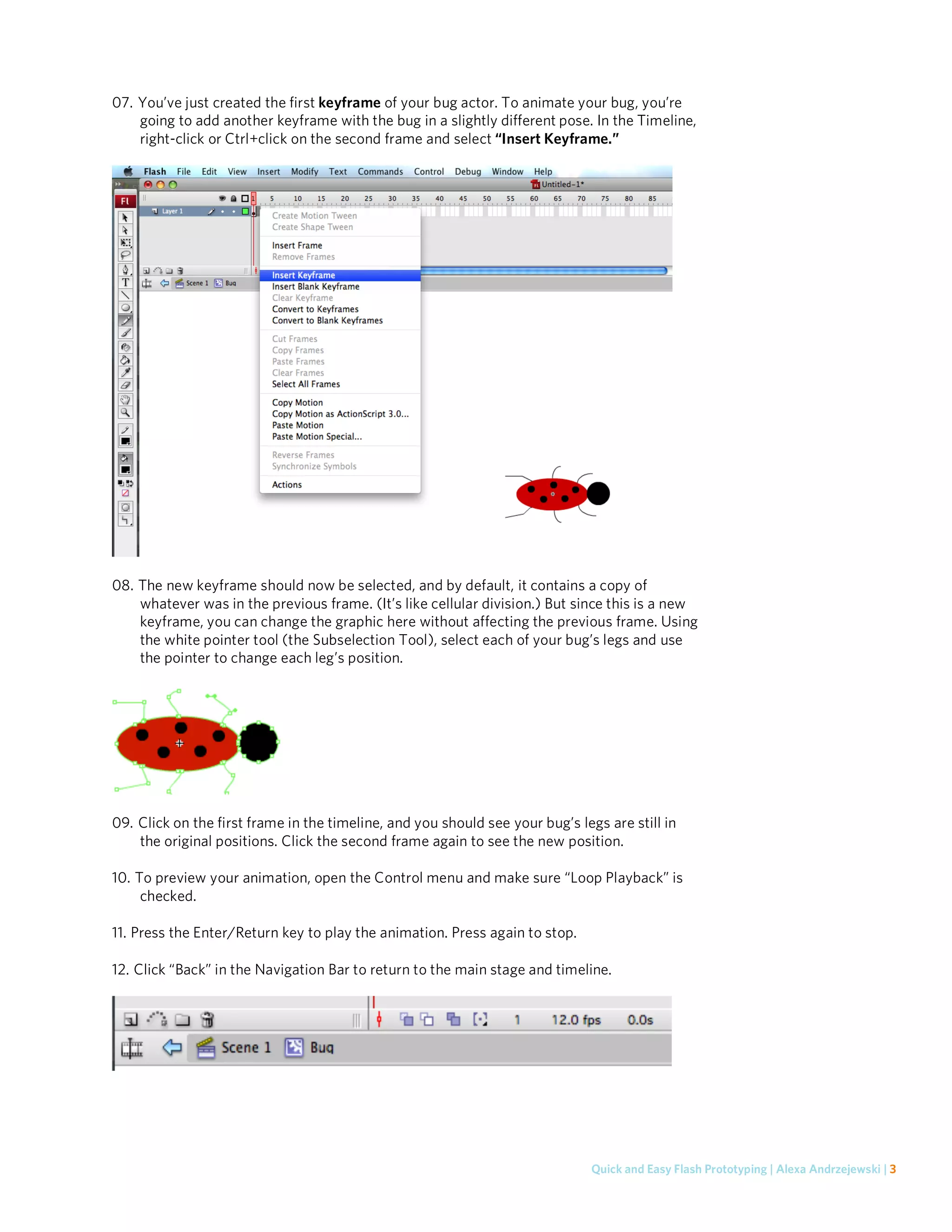 07. You’ve just created the first keyframe of your bug actor. To animate your bug, you’re
    going to add another keyframe with the bug in a slightly different pose. In the Timeline,
    right-click or Ctrl+click on the second frame and select “Insert Keyframe.”




08. The new keyframe should now be selected, and by default, it contains a copy of
    whatever was in the previous frame. (It’s like cellular division.) But since this is a new
    keyframe, you can change the graphic here without affecting the previous frame. Using
    the white pointer tool (the Subselection Tool), select each of your bug’s legs and use
    the pointer to change each leg’s position.




09. Click on the first frame in the timeline, and you should see your bug’s legs are still in
    the original positions. Click the second frame again to see the new position.

10. To preview your animation, open the Control menu and make sure “Loop Playback” is
     checked.

11. Press the Enter/Return key to play the animation. Press again to stop.

12. Click “Back” in the Navigation Bar to return to the main stage and timeline.




                                                                               Quick and Easy Flash Prototyping | Alexa Andrzejewski | 3
 