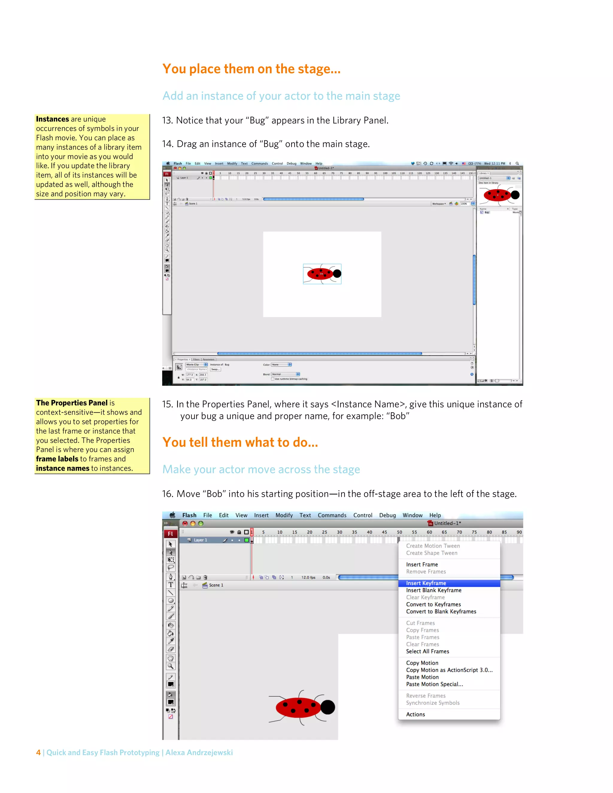 You place them on the stage…
                                     Add an instance of your actor to the main stage
Instances are unique                 13. Notice that your “Bug” appears in the Library Panel.
occurrences of symbols in your
Flash movie. You can place as
many instances of a library item     14. Drag an instance of “Bug” onto the main stage.
into your movie as you would
like. If you update the library
item, all of its instances will be
updated as well, although the
size and position may vary.




The Properties Panel is              15. In the Properties Panel, where it says <Instance Name>, give this unique instance of
context-sensitive—it shows and
                                          your bug a unique and proper name, for example: “Bob”
allows you to set properties for
the last frame or instance that
you selected. The Properties
Panel is where you can assign
                                     You tell them what to do…
frame labels to frames and
instance names to instances.         Make your actor move across the stage
                                     16. Move “Bob” into his starting position—in the off-stage area to the left of the stage.




4 | Quick and Easy Flash Prototyping | Alexa Andrzejewski
 